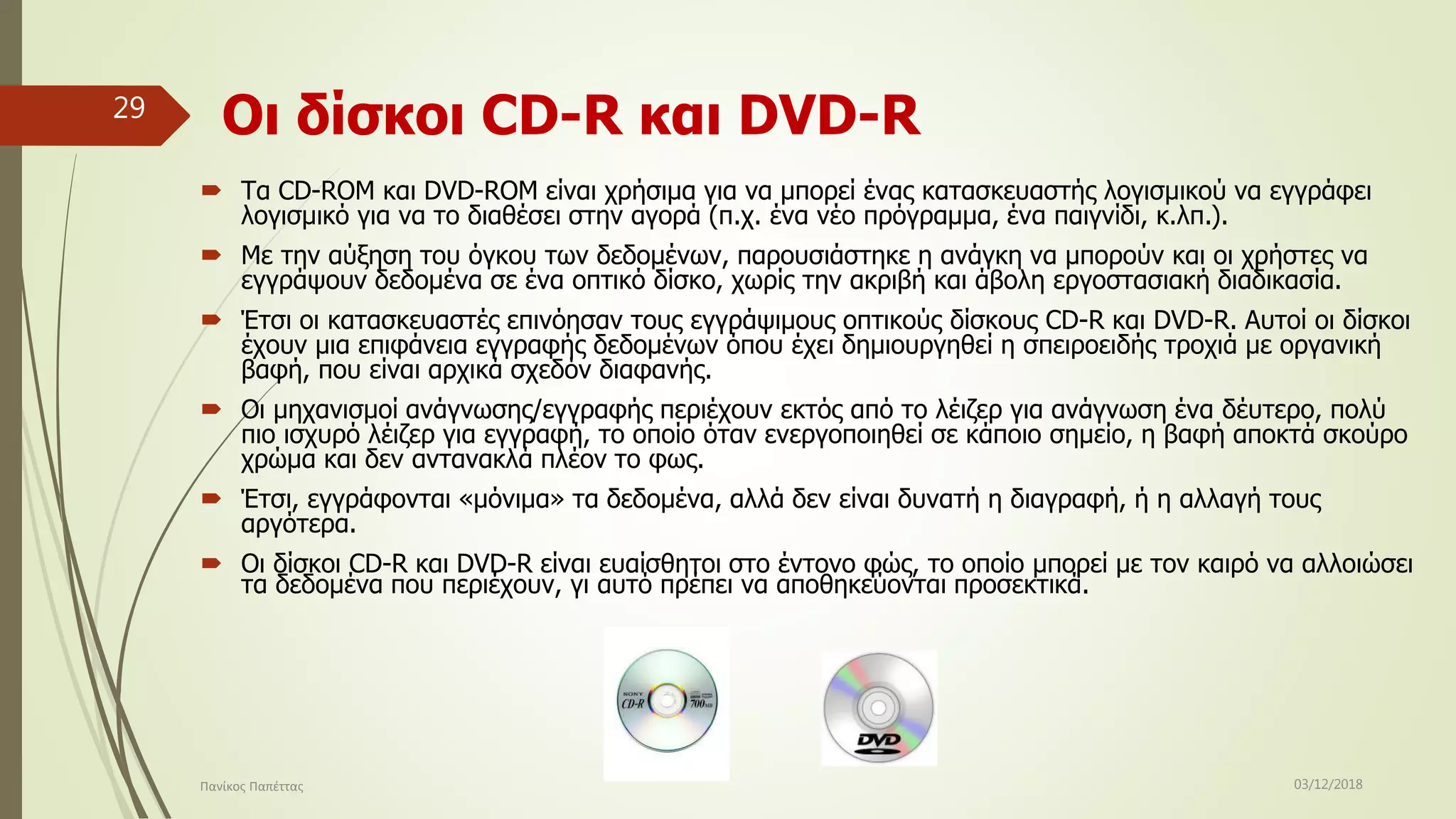 Οι δίσκοι CD-R και DVD-R
 Τα CD-ROM και DVD-ROM είναι χρήσιμα για να μπορεί ένας κατασκευαστής λογισμικού να εγγράφει
λογισμικό για να το διαθέσει στην αγορά (π.χ. ένα νέο πρόγραμμα, ένα παιγνίδι, κ.λπ.).
 Με την αύξηση του όγκου των δεδομένων, παρουσιάστηκε η ανάγκη να μπορούν και οι χρήστες να
εγγράψουν δεδομένα σε ένα οπτικό δίσκο, χωρίς την ακριβή και άβολη εργοστασιακή διαδικασία.
 Έτσι οι κατασκευαστές επινόησαν τους εγγράψιμους οπτικούς δίσκους CD-R και DVD-R. Αυτοί οι δίσκοι
έχουν μια επιφάνεια εγγραφής δεδομένων όπου έχει δημιουργηθεί η σπειροειδής τροχιά με οργανική
βαφή, που είναι αρχικά σχεδόν διαφανής.
 Οι μηχανισμοί ανάγνωσης/εγγραφής περιέχουν εκτός από το λέιζερ για ανάγνωση ένα δέυτερο, πολύ
πιο ισχυρό λέιζερ για εγγραφή, το οποίο όταν ενεργοποιηθεί σε κάποιο σημείο, η βαφή αποκτά σκούρο
χρώμα και δεν αντανακλά πλέον το φως.
 Έτσι, εγγράφονται «μόνιμα» τα δεδομένα, αλλά δεν είναι δυνατή η διαγραφή, ή η αλλαγή τους
αργότερα.
 Οι δίσκοι CD-R και DVD-R είναι ευαίσθητοι στο έντονο φώς, το οποίο μπορεί με τον καιρό να αλλοιώσει
τα δεδομένα που περιέχουν, γι αυτό πρέπει να αποθηκεύονται προσεκτικά.
03/12/2018Πανίκος Παπέττας
29
 