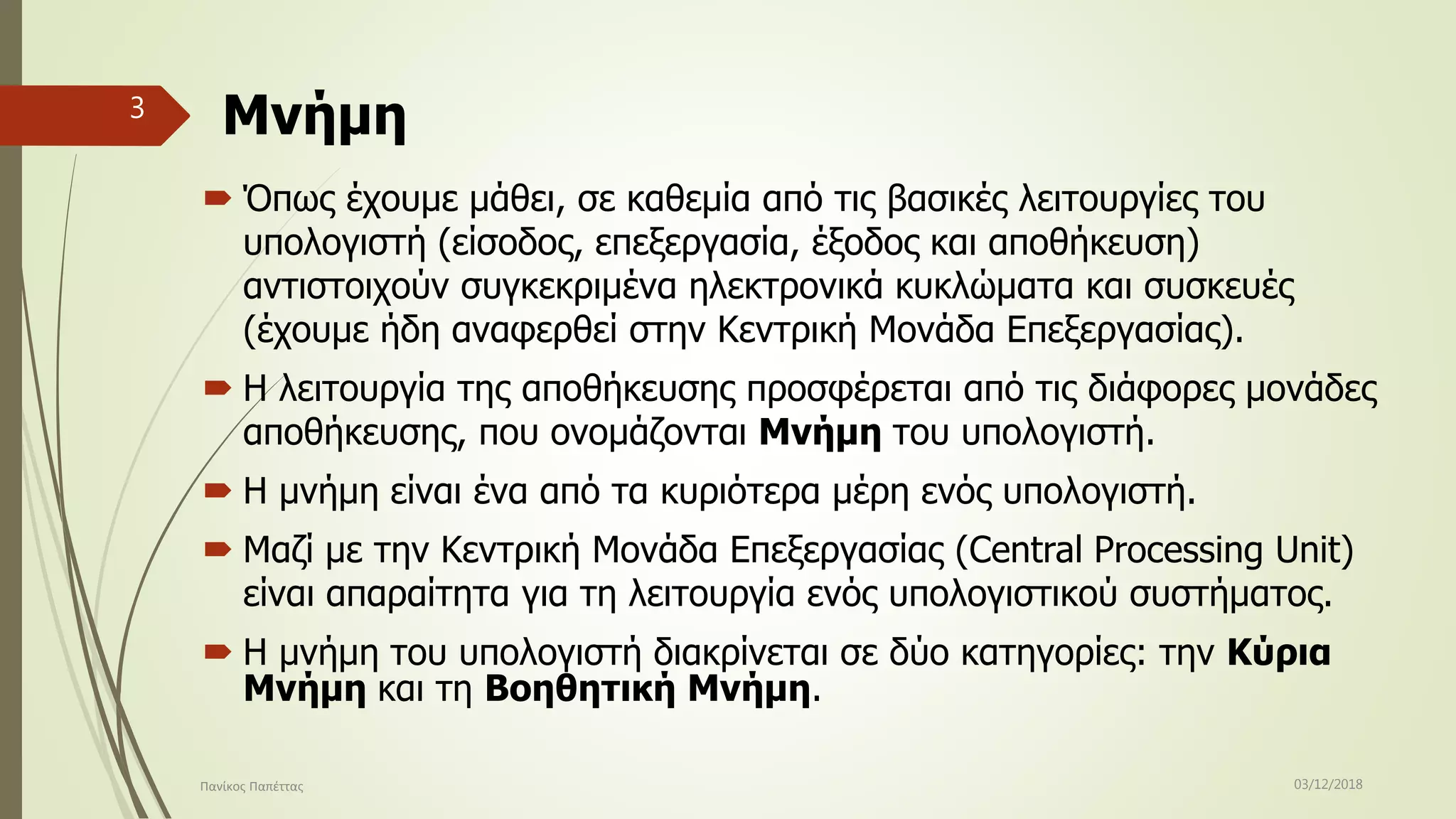 Μνήμη
 Όπως έχουμε μάθει, σε καθεμία από τις βασικές λειτουργίες του
υπολογιστή (είσοδος, επεξεργασία, έξοδος και αποθήκευση)
αντιστοιχούν συγκεκριμένα ηλεκτρονικά κυκλώματα και συσκευές
(έχουμε ήδη αναφερθεί στην Κεντρική Μονάδα Επεξεργασίας).
 Η λειτουργία της αποθήκευσης προσφέρεται από τις διάφορες μονάδες
αποθήκευσης, που ονομάζονται Μνήμη του υπολογιστή.
 Η μνήμη είναι ένα από τα κυριότερα μέρη ενός υπολογιστή.
 Μαζί με την Κεντρική Μονάδα Επεξεργασίας (Central Processing Unit)
είναι απαραίτητα για τη λειτουργία ενός υπολογιστικού συστήματος.
 Η μνήμη του υπολογιστή διακρίνεται σε δύο κατηγορίες: την Κύρια
Μνήμη και τη Βοηθητική Μνήμη.
03/12/2018Πανίκος Παπέττας
3
 