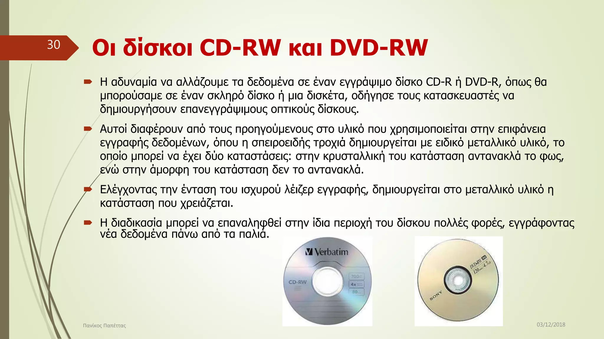 Οι δίσκοι CD-RW και DVD-RW
 Η αδυναμία να αλλάζουμε τα δεδομένα σε έναν εγγράψιμο δίσκο CD-R ή DVD-R, όπως θα
μπορούσαμε σε έναν σκληρό δίσκο ή μια δισκέτα, οδήγησε τους κατασκευαστές να
δημιουργήσουν επανεγγράψιμους οπτικούς δίσκους.
 Αυτοί διαφέρουν από τους προηγούμενους στο υλικό που χρησιμοποιείται στην επιφάνεια
εγγραφής δεδομένων, όπου η σπειροειδής τροχιά δημιουργείται με ειδικό μεταλλικό υλικό, το
οποίο μπορεί να έχει δύο καταστάσεις: στην κρυσταλλική του κατάσταση αντανακλά το φως,
ενώ στην άμορφη του κατάσταση δεν το αντανακλά.
 Ελέγχοντας την ένταση του ισχυρού λέιζερ εγγραφής, δημιουργείται στο μεταλλικό υλικό η
κατάσταση που χρειάζεται.
 Η διαδικασία μπορεί να επαναληφθεί στην ίδια περιοχή του δίσκου πολλές φορές, εγγράφοντας
νέα δεδομένα πάνω από τα παλιά.
03/12/2018Πανίκος Παπέττας
30
 