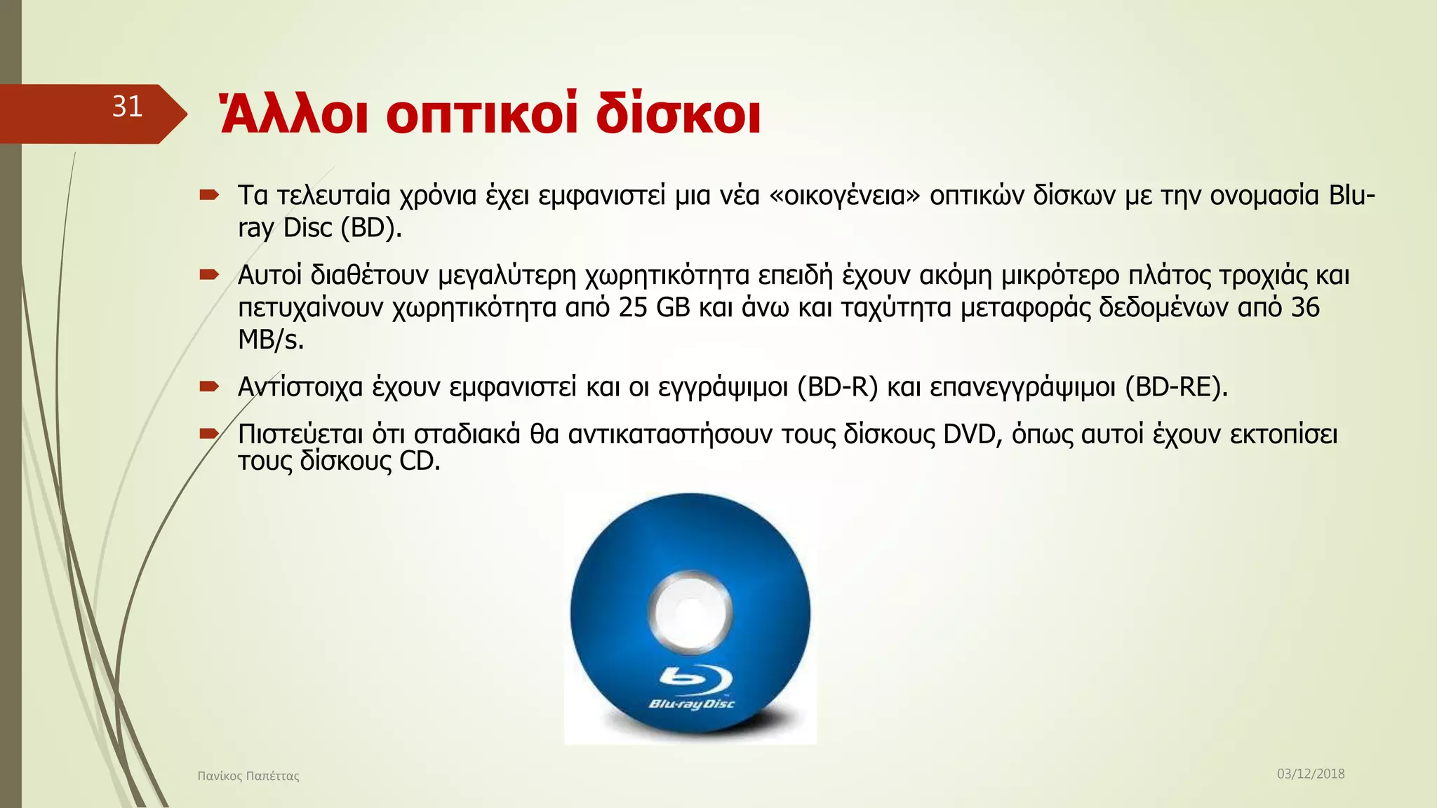 Άλλοι οπτικοί δίσκοι
 Τα τελευταία χρόνια έχει εμφανιστεί μια νέα «οικογένεια» οπτικών δίσκων με την ονομασία Blu-
ray Disc (BD).
 Αυτοί διαθέτουν μεγαλύτερη χωρητικότητα επειδή έχουν ακόμη μικρότερο πλάτος τροχιάς και
πετυχαίνουν χωρητικότητα από 25 GB και άνω και ταχύτητα μεταφοράς δεδομένων από 36
MB/s.
 Αντίστοιχα έχουν εμφανιστεί και οι εγγράψιμοι (BD-R) και επανεγγράψιμοι (BD-RE).
 Πιστεύεται ότι σταδιακά θα αντικαταστήσουν τους δίσκους DVD, όπως αυτοί έχουν εκτοπίσει
τους δίσκους CD.
03/12/2018Πανίκος Παπέττας
31
 