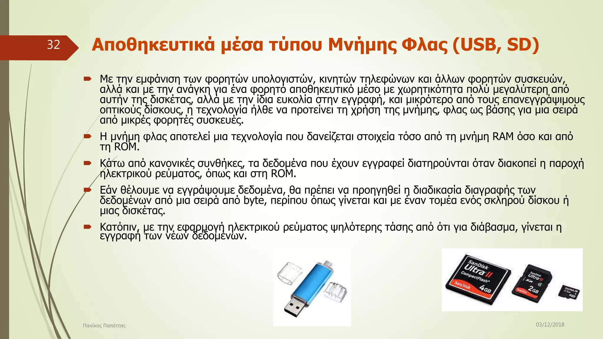 Αποθηκευτικά μέσα τύπου Μνήμης Φλας (USB, SD)
 Με την εμφάνιση των φορητών υπολογιστών, κινητών τηλεφώνων και άλλων φορητών συσκευών,
αλλά και με την ανάγκη για ένα φορητό αποθηκευτικό μέσο με χωρητικότητα πολύ μεγαλύτερη από
αυτήν της δισκέτας, αλλά με την ίδια ευκολία στην εγγραφή, και μικρότερο από τους επανεγγράψιμους
οπτικούς δίσκους, η τεχνολογία ήλθε να προτείνει τη χρήση της μνήμης, φλας ως βάσης για μια σειρά
από μικρές φορητές συσκευές.
 Η μνήμη φλας αποτελεί μια τεχνολογία που δανείζεται στοιχεία τόσο από τη μνήμη RAM όσο και από
τη ROM.
 Κάτω από κανονικές συνθήκες, τα δεδομένα που έχουν εγγραφεί διατηρούνται όταν διακοπεί η παροχή
ηλεκτρικού ρεύματος, όπως και στη ROM.
 Εάν θέλουμε να εγγράψουμε δεδομένα, θα πρέπει να προηγηθεί η διαδικασία διαγραφής των
δεδομένων από μια σειρά από byte, περίπου όπως γίνεται και με έναν τομέα ενός σκληρού δίσκου ή
μιας δισκέτας.
 Κατόπιν, με την εφαρμογή ηλεκτρικού ρεύματος ψηλότερης τάσης από ότι για διάβασμα, γίνεται η
εγγραφή των νέων δεδομένων.
03/12/2018Πανίκος Παπέττας
32
 