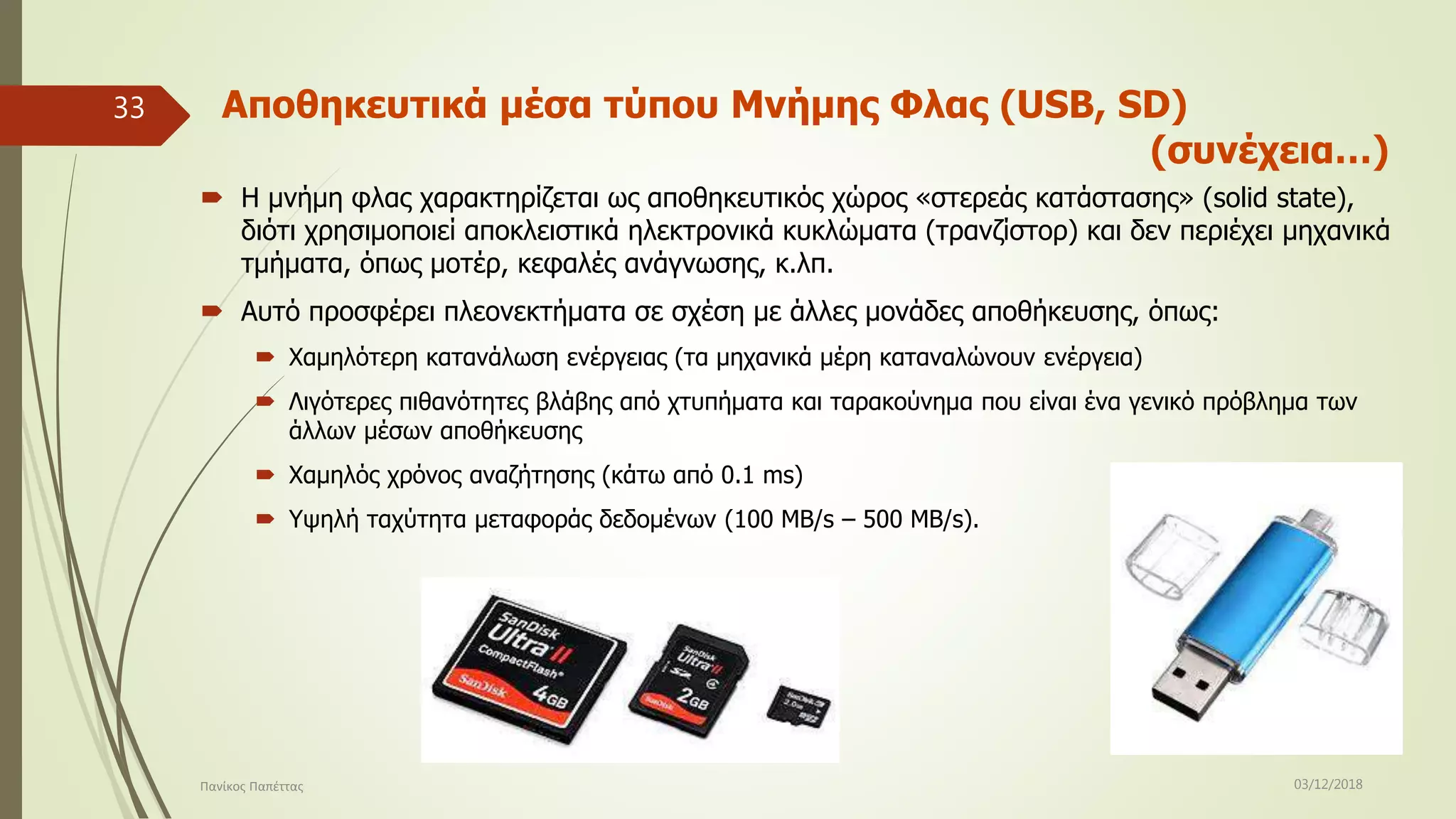 Αποθηκευτικά μέσα τύπου Μνήμης Φλας (USB, SD)
(συνέχεια…)
 Η μνήμη φλας χαρακτηρίζεται ως αποθηκευτικός χώρος «στερεάς κατάστασης» (solid state),
διότι χρησιμοποιεί αποκλειστικά ηλεκτρονικά κυκλώματα (τρανζίστορ) και δεν περιέχει μηχανικά
τμήματα, όπως μοτέρ, κεφαλές ανάγνωσης, κ.λπ.
 Αυτό προσφέρει πλεονεκτήματα σε σχέση με άλλες μονάδες αποθήκευσης, όπως:
 Χαμηλότερη κατανάλωση ενέργειας (τα μηχανικά μέρη καταναλώνουν ενέργεια)
 Λιγότερες πιθανότητες βλάβης από χτυπήματα και ταρακούνημα που είναι ένα γενικό πρόβλημα των
άλλων μέσων αποθήκευσης
 Χαμηλός χρόνος αναζήτησης (κάτω από 0.1 ms)
 Υψηλή ταχύτητα μεταφοράς δεδομένων (100 MB/s – 500 MB/s).
03/12/2018Πανίκος Παπέττας
33
 
