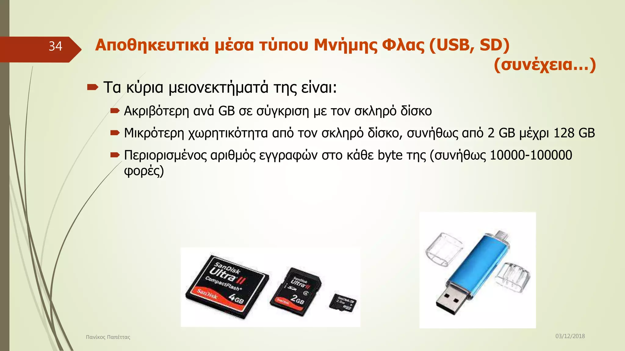 Αποθηκευτικά μέσα τύπου Μνήμης Φλας (USB, SD)
(συνέχεια…)
 Τα κύρια μειονεκτήματά της είναι:
 Ακριβότερη ανά GB σε σύγκριση με τον σκληρό δίσκο
 Μικρότερη χωρητικότητα από τον σκληρό δίσκο, συνήθως από 2 GB μέχρι 128 GB
 Περιορισμένος αριθμός εγγραφών στο κάθε byte της (συνήθως 10000-100000
φορές)
03/12/2018Πανίκος Παπέττας
34
 