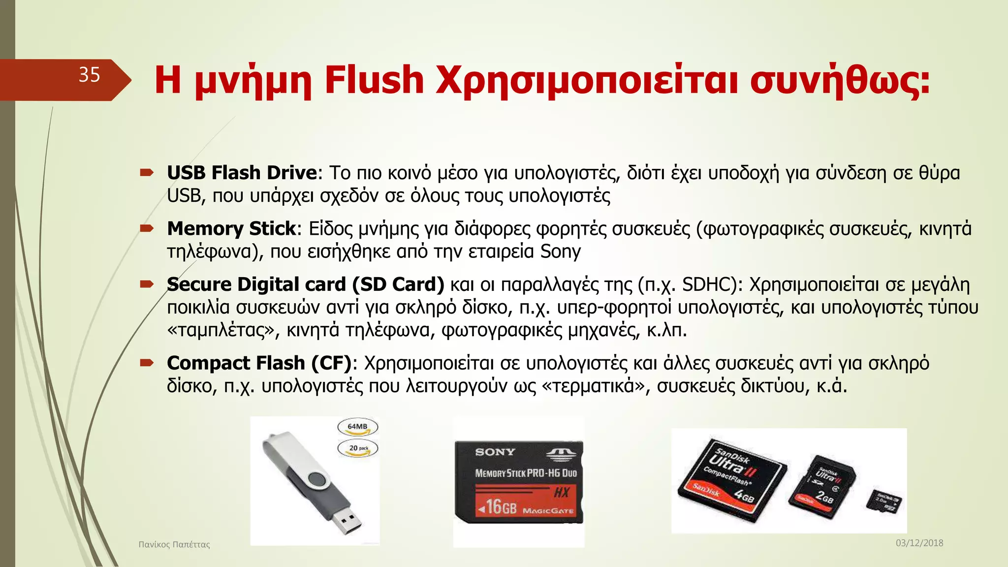 Η μνήμη Flush Χρησιμοποιείται συνήθως:
 USB Flash Drive: Το πιο κοινό μέσο για υπολογιστές, διότι έχει υποδοχή για σύνδεση σε θύρα
USB, που υπάρχει σχεδόν σε όλους τους υπολογιστές
 Memory Stick: Είδος μνήμης για διάφορες φορητές συσκευές (φωτογραφικές συσκευές, κινητά
τηλέφωνα), που εισήχθηκε από την εταιρεία Sony
 Secure Digital card (SD Card) και οι παραλλαγές της (π.χ. SDHC): Χρησιμοποιείται σε μεγάλη
ποικιλία συσκευών αντί για σκληρό δίσκο, π.χ. υπερ-φορητοί υπολογιστές, και υπολογιστές τύπου
«ταμπλέτας», κινητά τηλέφωνα, φωτογραφικές μηχανές, κ.λπ.
 Compact Flash (CF): Χρησιμοποιείται σε υπολογιστές και άλλες συσκευές αντί για σκληρό
δίσκο, π.χ. υπολογιστές που λειτουργούν ως «τερματικά», συσκευές δικτύου, κ.ά.
03/12/2018Πανίκος Παπέττας
35
 