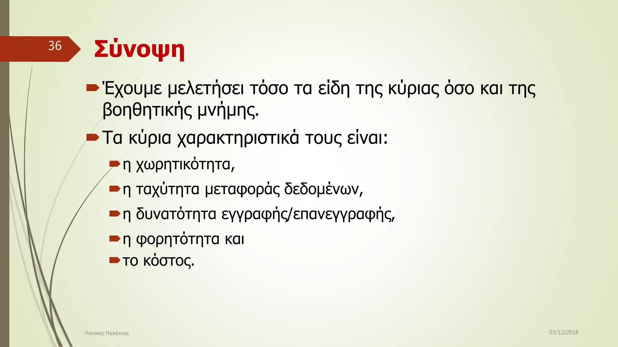 Σύνοψη
Έχουμε μελετήσει τόσο τα είδη της κύριας όσο και της
βοηθητικής μνήμης.
Τα κύρια χαρακτηριστικά τους είναι:
η χωρητικότητα,
η ταχύτητα μεταφοράς δεδομένων,
η δυνατότητα εγγραφής/επανεγγραφής,
η φορητότητα και
το κόστος.
03/12/2018Πανίκος Παπέττας
36
 