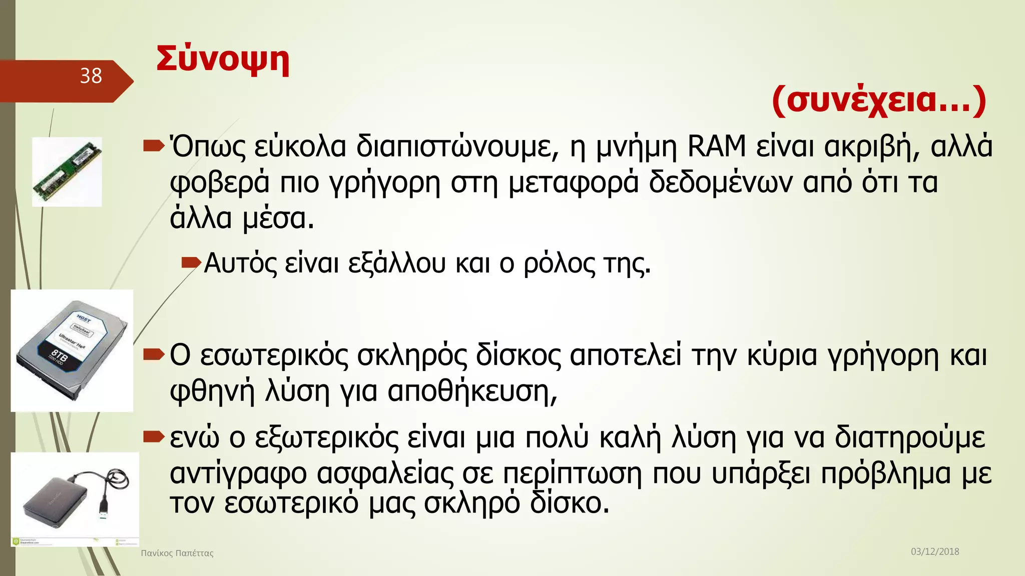 Σύνοψη
(συνέχεια…)
Όπως εύκολα διαπιστώνουμε, η μνήμη RAM είναι ακριβή, αλλά
φοβερά πιο γρήγορη στη μεταφορά δεδομένων από ότι τα
άλλα μέσα.
Αυτός είναι εξάλλου και ο ρόλος της.
Ο εσωτερικός σκληρός δίσκος αποτελεί την κύρια γρήγορη και
φθηνή λύση για αποθήκευση,
ενώ ο εξωτερικός είναι μια πολύ καλή λύση για να διατηρούμε
αντίγραφο ασφαλείας σε περίπτωση που υπάρξει πρόβλημα με
τον εσωτερικό μας σκληρό δίσκο.
03/12/2018Πανίκος Παπέττας
38
 