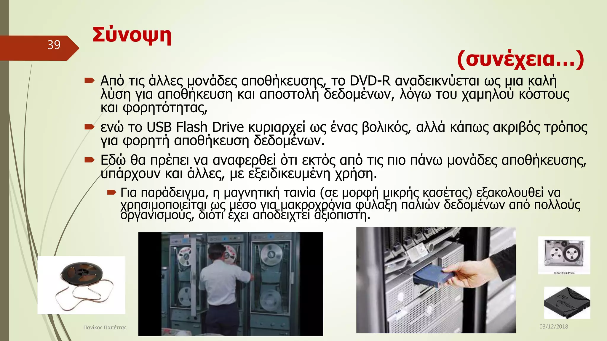 Σύνοψη
(συνέχεια…)
 Από τις άλλες μονάδες αποθήκευσης, το DVD-R αναδεικνύεται ως μια καλή
λύση για αποθήκευση και αποστολή δεδομένων, λόγω του χαμηλού κόστους
και φορητότητας,
 ενώ το USB Flash Drive κυριαρχεί ως ένας βολικός, αλλά κάπως ακριβός τρόπος
για φορητή αποθήκευση δεδομένων.
 Εδώ θα πρέπει να αναφερθεί ότι εκτός από τις πιο πάνω μονάδες αποθήκευσης,
υπάρχουν και άλλες, με εξειδικευμένη χρήση.
 Για παράδειγμα, η μαγνητική ταινία (σε μορφή μικρής κασέτας) εξακολουθεί να
χρησιμοποιείται ως μέσο για μακροχρόνια φύλαξη παλιών δεδομένων από πολλούς
οργανισμούς, διότι έχει αποδειχτεί αξιόπιστη.
03/12/2018Πανίκος Παπέττας
39
 