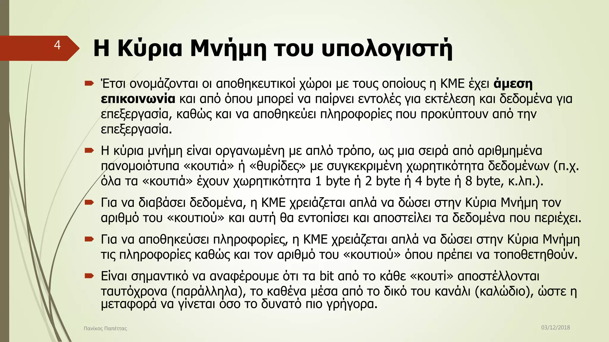 Η Κύρια Μνήμη του υπολογιστή
 Έτσι ονομάζονται οι αποθηκευτικοί χώροι με τους οποίους η ΚΜΕ έχει άμεση
επικοινωνία και από όπου μπορεί να παίρνει εντολές για εκτέλεση και δεδομένα για
επεξεργασία, καθώς και να αποθηκεύει πληροφορίες που προκύπτουν από την
επεξεργασία.
 Η κύρια μνήμη είναι οργανωμένη με απλό τρόπο, ως μια σειρά από αριθμημένα
πανομοιότυπα «κουτιά» ή «θυρίδες» με συγκεκριμένη χωρητικότητα δεδομένων (π.χ.
όλα τα «κουτιά» έχουν χωρητικότητα 1 byte ή 2 byte ή 4 byte ή 8 byte, κ.λπ.).
 Για να διαβάσει δεδομένα, η ΚΜΕ χρειάζεται απλά να δώσει στην Κύρια Μνήμη τον
αριθμό του «κουτιού» και αυτή θα εντοπίσει και αποστείλει τα δεδομένα που περιέχει.
 Για να αποθηκεύσει πληροφορίες, η ΚΜΕ χρειάζεται απλά να δώσει στην Κύρια Μνήμη
τις πληροφορίες καθώς και τον αριθμό του «κουτιού» όπου πρέπει να τοποθετηθούν.
 Είναι σημαντικό να αναφέρουμε ότι τα bit από το κάθε «κουτί» αποστέλλονται
ταυτόχρονα (παράλληλα), το καθένα μέσα από το δικό του κανάλι (καλώδιο), ώστε η
μεταφορά να γίνεται όσο το δυνατό πιο γρήγορα.
03/12/2018Πανίκος Παπέττας
4
 