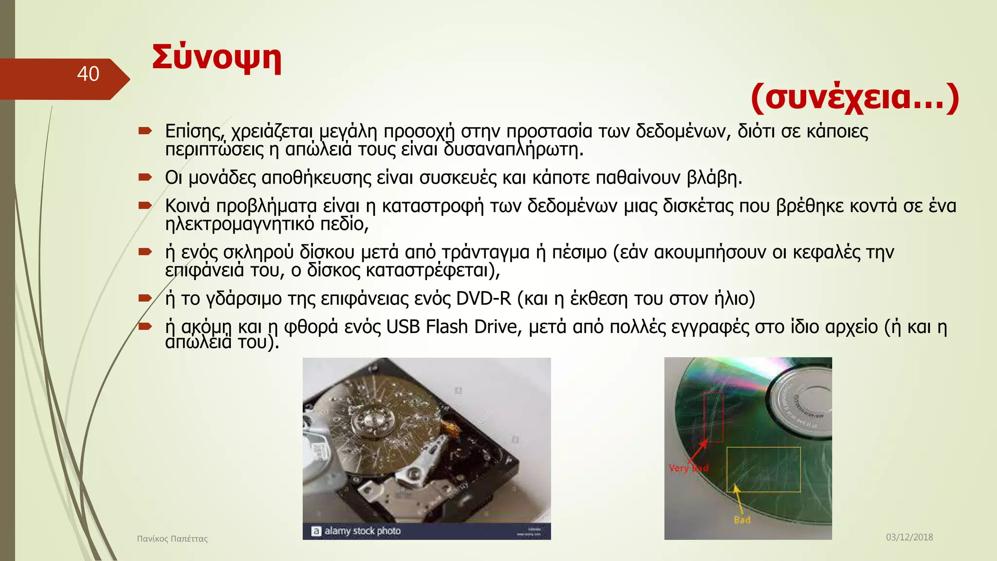 Σύνοψη
(συνέχεια…)
 Επίσης, χρειάζεται μεγάλη προσοχή στην προστασία των δεδομένων, διότι σε κάποιες
περιπτώσεις η απώλειά τους είναι δυσαναπλήρωτη.
 Οι μονάδες αποθήκευσης είναι συσκευές και κάποτε παθαίνουν βλάβη.
 Κοινά προβλήματα είναι η καταστροφή των δεδομένων μιας δισκέτας που βρέθηκε κοντά σε ένα
ηλεκτρομαγνητικό πεδίο,
 ή ενός σκληρού δίσκου μετά από τράνταγμα ή πέσιμο (εάν ακουμπήσουν οι κεφαλές την
επιφάνειά του, ο δίσκος καταστρέφεται),
 ή το γδάρσιμο της επιφάνειας ενός DVD-R (και η έκθεση του στον ήλιο)
 ή ακόμη και η φθορά ενός USB Flash Drive, μετά από πολλές εγγραφές στο ίδιο αρχείο (ή και η
απώλειά του).
03/12/2018Πανίκος Παπέττας
40
 