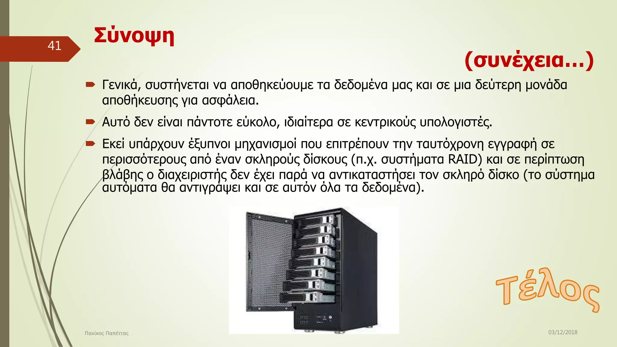 Σύνοψη
(συνέχεια…)
 Γενικά, συστήνεται να αποθηκεύουμε τα δεδομένα μας και σε μια δεύτερη μονάδα
αποθήκευσης για ασφάλεια.
 Αυτό δεν είναι πάντοτε εύκολο, ιδιαίτερα σε κεντρικούς υπολογιστές.
 Εκεί υπάρχουν έξυπνοι μηχανισμοί που επιτρέπουν την ταυτόχρονη εγγραφή σε
περισσότερους από έναν σκληρούς δίσκους (π.χ. συστήματα RAID) και σε περίπτωση
βλάβης ο διαχειριστής δεν έχει παρά να αντικαταστήσει τον σκληρό δίσκο (το σύστημα
αυτόματα θα αντιγράψει και σε αυτόν όλα τα δεδομένα).
03/12/2018Πανίκος Παπέττας
41
 
