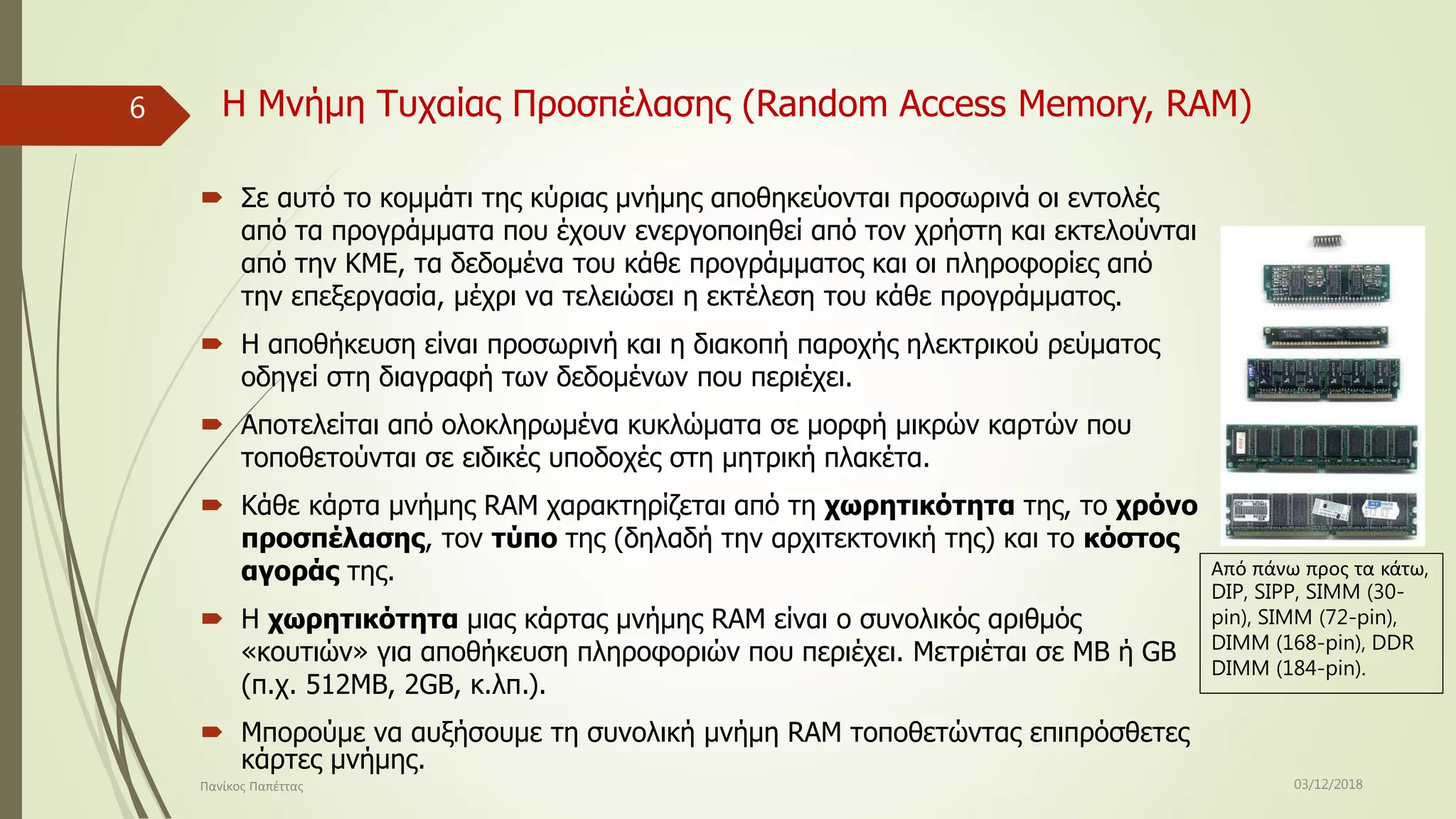 Η Μνήμη Τυχαίας Προσπέλασης (Random Access Memory, RAM)
 Σε αυτό το κομμάτι της κύριας μνήμης αποθηκεύονται προσωρινά οι εντολές
από τα προγράμματα που έχουν ενεργοποιηθεί από τον χρήστη και εκτελούνται
από την ΚΜΕ, τα δεδομένα του κάθε προγράμματος και οι πληροφορίες από
την επεξεργασία, μέχρι να τελειώσει η εκτέλεση του κάθε προγράμματος.
 Η αποθήκευση είναι προσωρινή και η διακοπή παροχής ηλεκτρικού ρεύματος
οδηγεί στη διαγραφή των δεδομένων που περιέχει.
 Αποτελείται από ολοκληρωμένα κυκλώματα σε μορφή μικρών καρτών που
τοποθετούνται σε ειδικές υποδοχές στη μητρική πλακέτα.
 Κάθε κάρτα μνήμης RAM χαρακτηρίζεται από τη χωρητικότητα της, το χρόνο
προσπέλασης, τον τύπο της (δηλαδή την αρχιτεκτονική της) και το κόστος
αγοράς της.
 Η χωρητικότητα μιας κάρτας μνήμης RAM είναι ο συνολικός αριθμός
«κουτιών» για αποθήκευση πληροφοριών που περιέχει. Μετριέται σε MB ή GB
(π.χ. 512MB, 2GB, κ.λπ.).
 Μπορούμε να αυξήσουμε τη συνολική μνήμη RAM τοποθετώντας επιπρόσθετες
κάρτες μνήμης.
Από πάνω προς τα κάτω,
DIP, SIPP, SIMM (30-
pin), SIMM (72-pin),
DIMM (168-pin), DDR
DIMM (184-pin).
03/12/2018Πανίκος Παπέττας
6
 