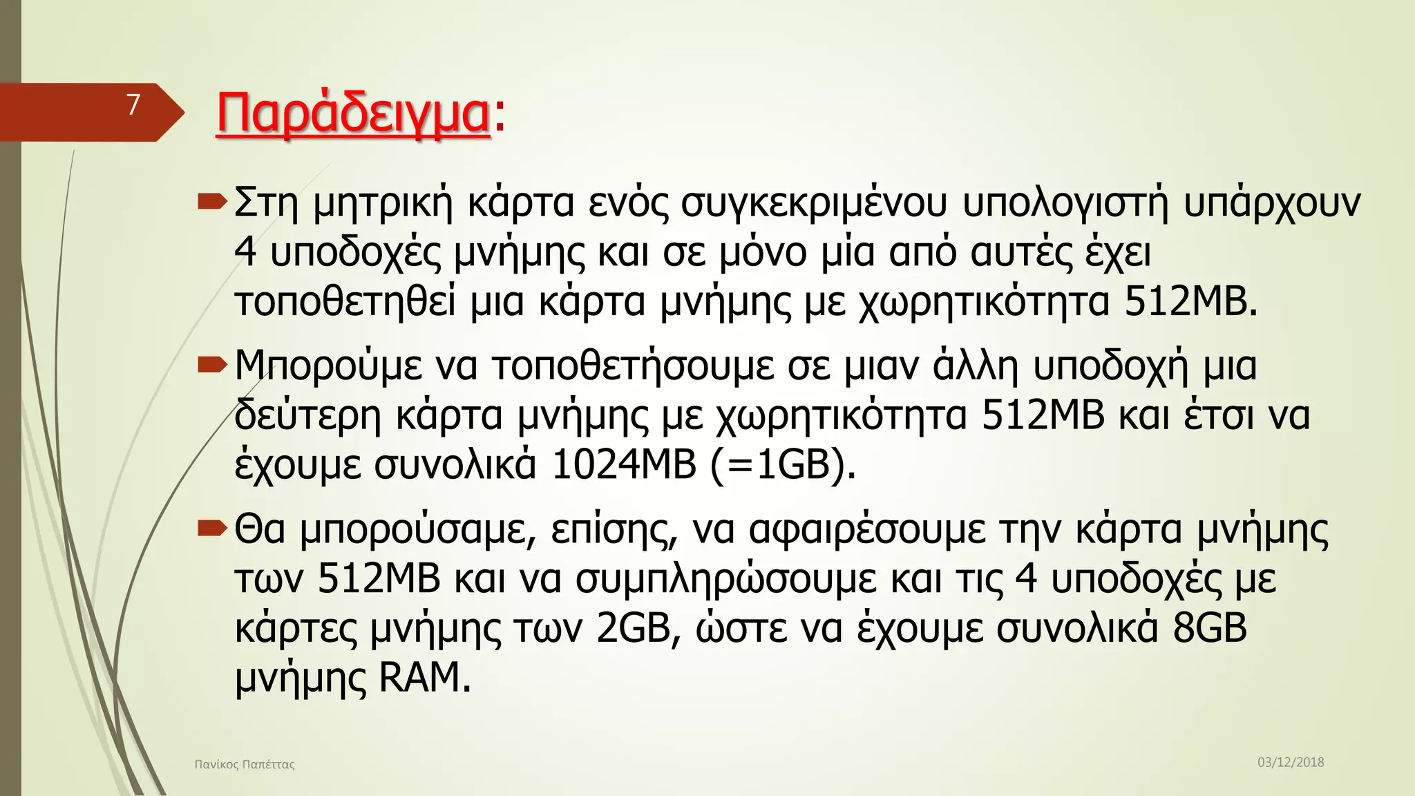 Παράδειγμα:
Στη μητρική κάρτα ενός συγκεκριμένου υπολογιστή υπάρχουν
4 υποδοχές μνήμης και σε μόνο μία από αυτές έχει
τοποθετηθεί μια κάρτα μνήμης με χωρητικότητα 512MB.
Μπορούμε να τοποθετήσουμε σε μιαν άλλη υποδοχή μια
δεύτερη κάρτα μνήμης με χωρητικότητα 512MB και έτσι να
έχουμε συνολικά 1024ΜΒ (=1GB).
Θα μπορούσαμε, επίσης, να αφαιρέσουμε την κάρτα μνήμης
των 512MB και να συμπληρώσουμε και τις 4 υποδοχές με
κάρτες μνήμης των 2GB, ώστε να έχουμε συνολικά 8GB
μνήμης RAM.
03/12/2018Πανίκος Παπέττας
7
 