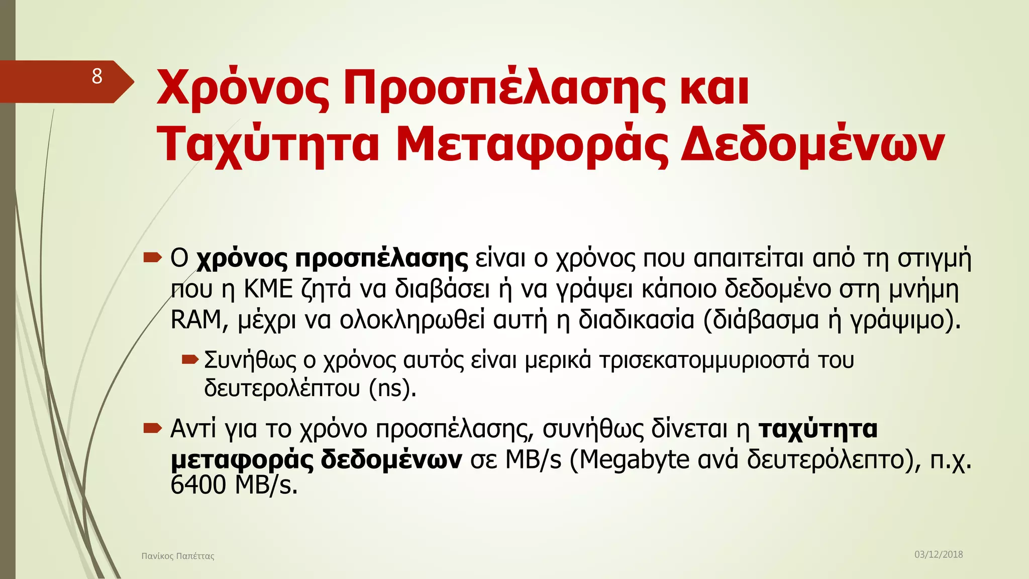 Χρόνος Προσπέλασης και
Ταχύτητα Μεταφοράς Δεδομένων
 Ο χρόνος προσπέλασης είναι ο χρόνος που απαιτείται από τη στιγμή
που η ΚΜΕ ζητά να διαβάσει ή να γράψει κάποιο δεδομένο στη μνήμη
RAM, μέχρι να ολοκληρωθεί αυτή η διαδικασία (διάβασμα ή γράψιμο).
Συνήθως ο χρόνος αυτός είναι μερικά τρισεκατομμυριοστά του
δευτερολέπτου (ns).
 Αντί για το χρόνο προσπέλασης, συνήθως δίνεται η ταχύτητα
μεταφοράς δεδομένων σε MB/s (Megabyte ανά δευτερόλεπτο), π.χ.
6400 MB/s.
03/12/2018Πανίκος Παπέττας
8
 