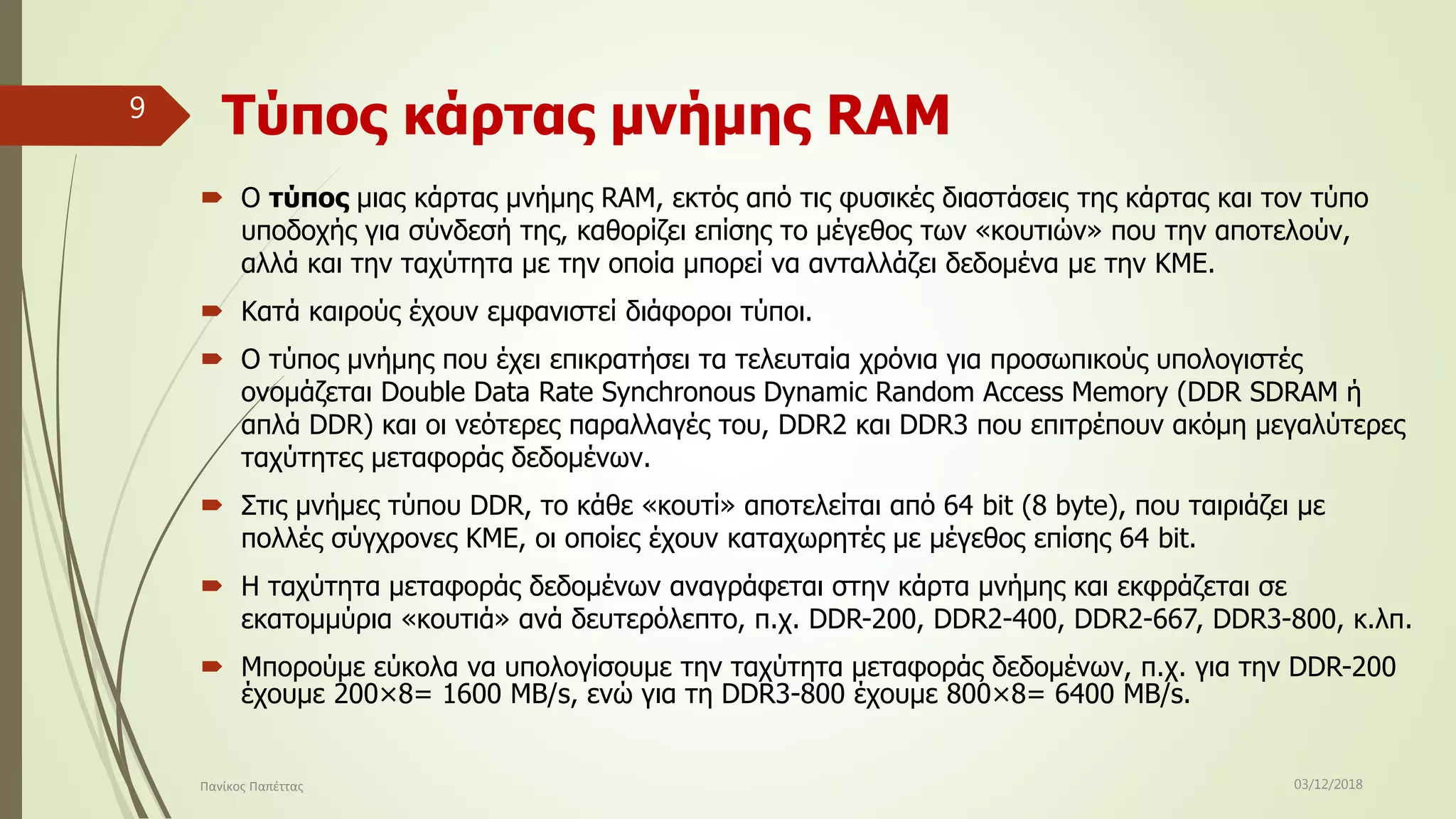 Τύπος κάρτας μνήμης RAM
 Ο τύπος μιας κάρτας μνήμης RAM, εκτός από τις φυσικές διαστάσεις της κάρτας και τον τύπο
υποδοχής για σύνδεσή της, καθορίζει επίσης το μέγεθος των «κουτιών» που την αποτελούν,
αλλά και την ταχύτητα με την οποία μπορεί να ανταλλάζει δεδομένα με την ΚΜΕ.
 Κατά καιρούς έχουν εμφανιστεί διάφοροι τύποι.
 Ο τύπος μνήμης που έχει επικρατήσει τα τελευταία χρόνια για προσωπικούς υπολογιστές
ονομάζεται Double Data Rate Synchronous Dynamic Random Access Memory (DDR SDRAM ή
απλά DDR) και οι νεότερες παραλλαγές του, DDR2 και DDR3 που επιτρέπουν ακόμη μεγαλύτερες
ταχύτητες μεταφοράς δεδομένων.
 Στις μνήμες τύπου DDR, το κάθε «κουτί» αποτελείται από 64 bit (8 byte), που ταιριάζει με
πολλές σύγχρονες ΚΜΕ, οι οποίες έχουν καταχωρητές με μέγεθος επίσης 64 bit.
 Η ταχύτητα μεταφοράς δεδομένων αναγράφεται στην κάρτα μνήμης και εκφράζεται σε
εκατομμύρια «κουτιά» ανά δευτερόλεπτο, π.χ. DDR-200, DDR2-400, DDR2-667, DDR3-800, κ.λπ.
 Μπορούμε εύκολα να υπολογίσουμε την ταχύτητα μεταφοράς δεδομένων, π.χ. για την DDR-200
έχουμε 200×8= 1600 MB/s, ενώ για τη DDR3-800 έχουμε 800×8= 6400 MB/s.
03/12/2018Πανίκος Παπέττας
9
 