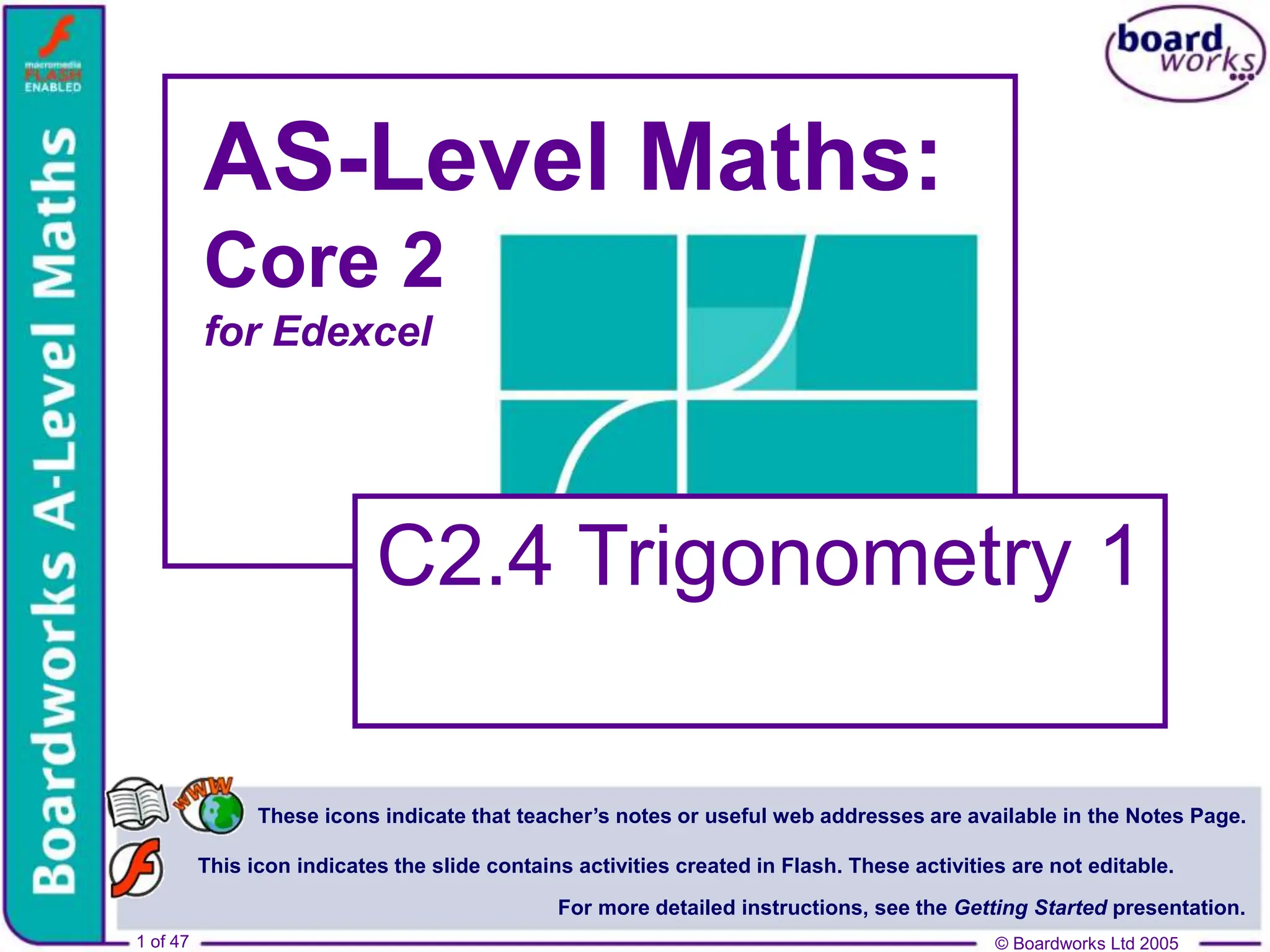 © Boardworks Ltd 2005
1 of 47
These icons indicate that teacher’s notes or useful web addresses are available in the Notes Page.
This icon indicates the slide contains activities created in Flash. These activities are not editable.
For more detailed instructions, see the Getting Started presentation.
© Boardworks Ltd 2005
1 of 47
AS-Level Maths:
Core 2
for Edexcel
C2.4 Trigonometry 1
 