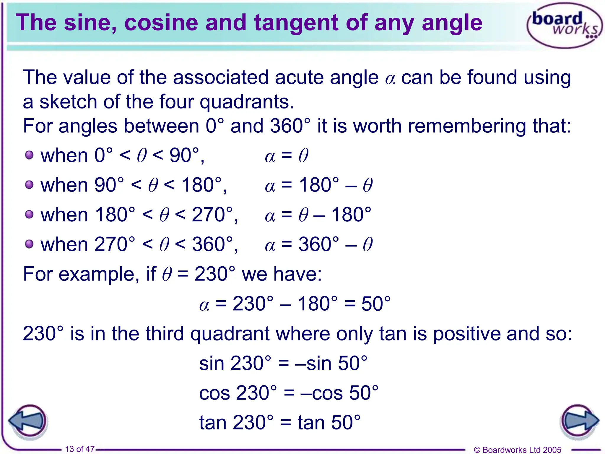 © Boardworks Ltd 2005
13 of 47
The sine, cosine and tangent of any angle
The value of the associated acute angle α can be found using
a sketch of the four quadrants.
For angles between 0° and 360° it is worth remembering that:
when 0° < θ < 90°, α = θ
when 90° < θ < 180°, α = 180° – θ
when 180° < θ < 270°, α = θ – 180°
when 270° < θ < 360°, α = 360° – θ
For example, if θ = 230° we have:
230° is in the third quadrant where only tan is positive and so:
α = 230° – 180° = 50°
sin 230° = –sin 50°
cos 230° = –cos 50°
tan 230° = tan 50°
 