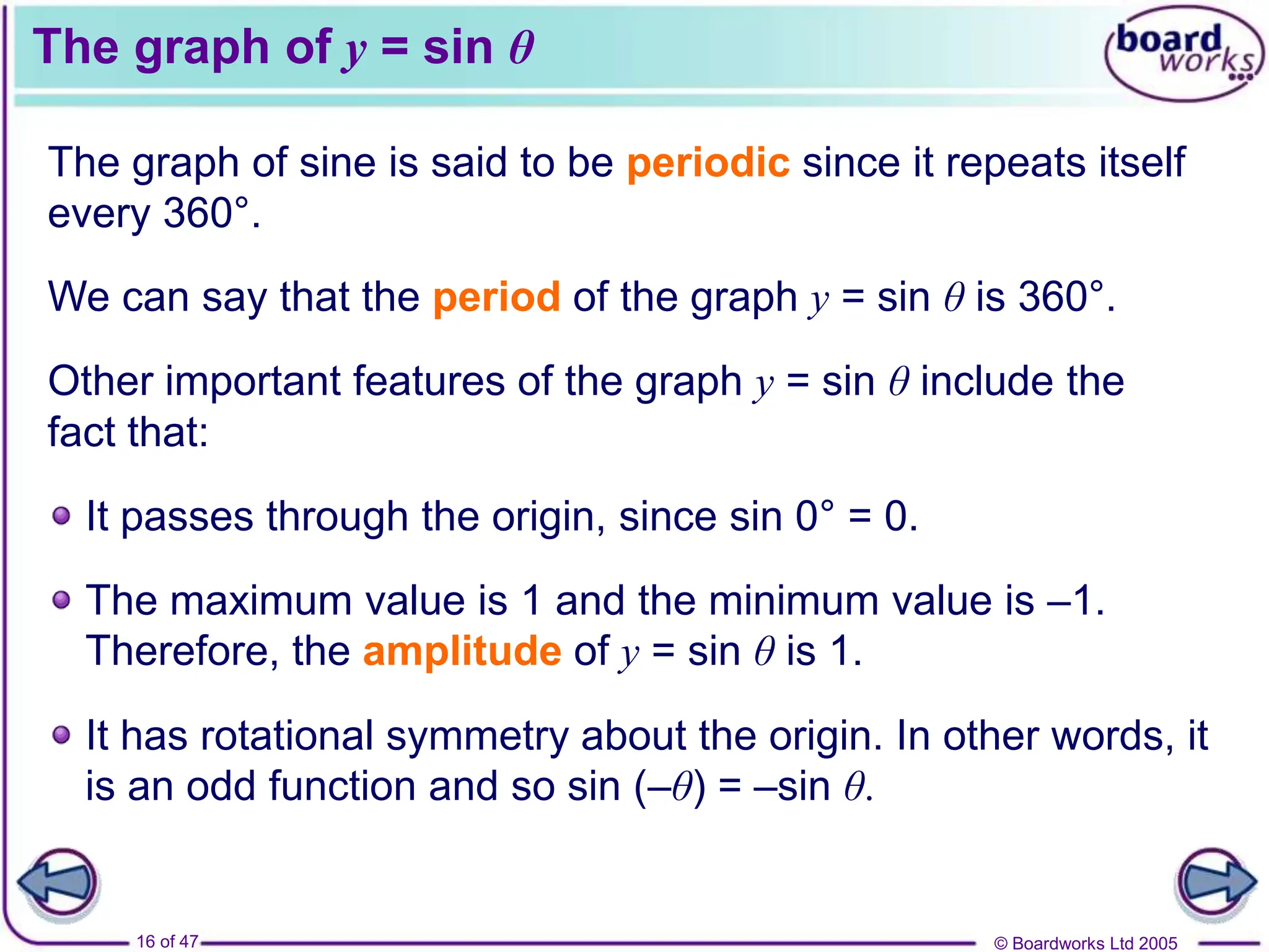 © Boardworks Ltd 2005
16 of 47
The graph of y = sin θ
The graph of sine is said to be periodic since it repeats itself
every 360°.
We can say that the period of the graph y = sin θ is 360°.
Other important features of the graph y = sin θ include the
fact that:
It passes through the origin, since sin 0° = 0.
The maximum value is 1 and the minimum value is –1.
Therefore, the amplitude of y = sin θ is 1.
It has rotational symmetry about the origin. In other words, it
is an odd function and so sin (–θ) = –sin θ.
 