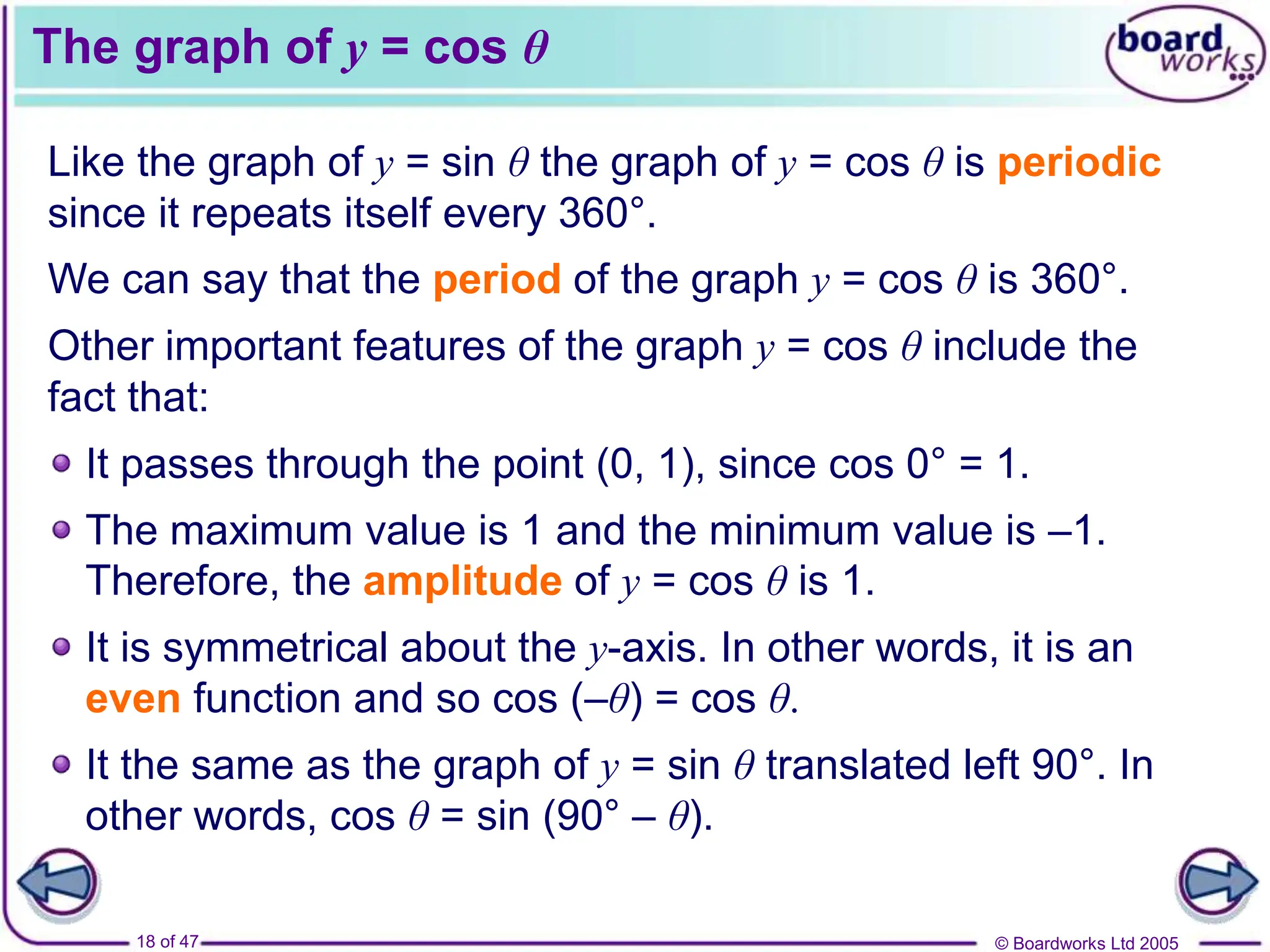 © Boardworks Ltd 2005
18 of 47
The graph of y = cos θ
Like the graph of y = sin θ the graph of y = cos θ is periodic
since it repeats itself every 360°.
We can say that the period of the graph y = cos θ is 360°.
Other important features of the graph y = cos θ include the
fact that:
It passes through the point (0, 1), since cos 0° = 1.
The maximum value is 1 and the minimum value is –1.
Therefore, the amplitude of y = cos θ is 1.
It is symmetrical about the y-axis. In other words, it is an
even function and so cos (–θ) = cos θ.
It the same as the graph of y = sin θ translated left 90°. In
other words, cos θ = sin (90° – θ).
 