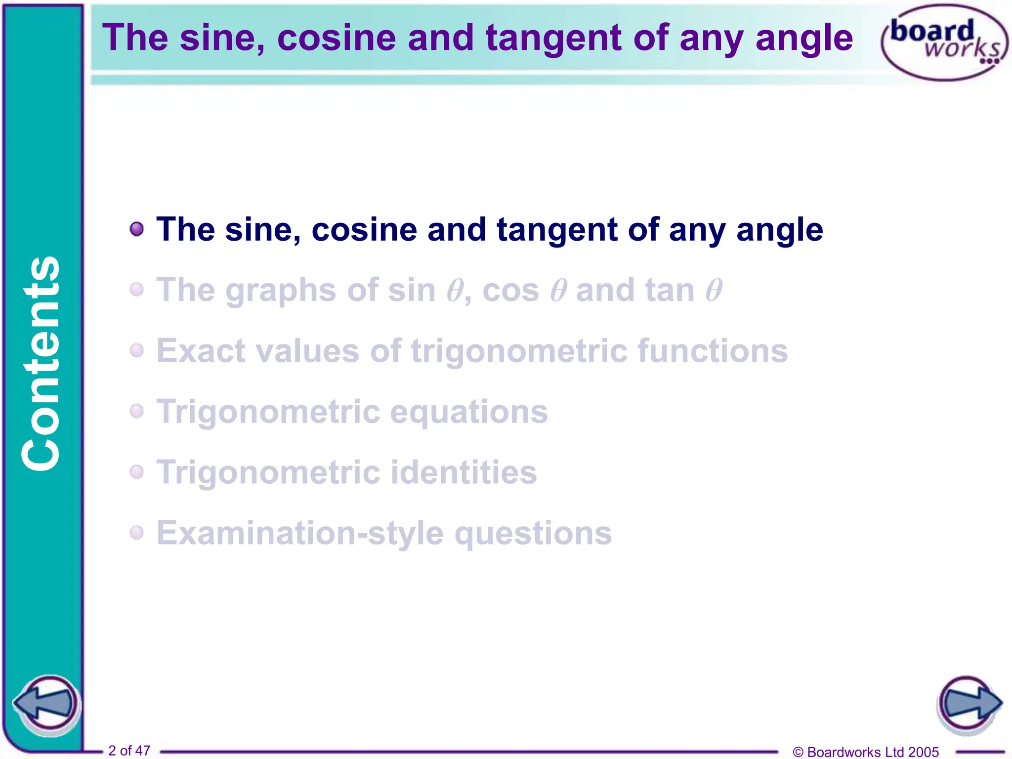 © Boardworks Ltd 2005
2 of 47
Contents
© Boardworks Ltd 2005
2 of 47
The sine, cosine and tangent of any angle
The graphs of sin θ, cos θ and tan θ
Exact values of trigonometric functions
Trigonometric equations
Trigonometric identities
Examination-style questions
The sine, cosine and tangent of any angle
 