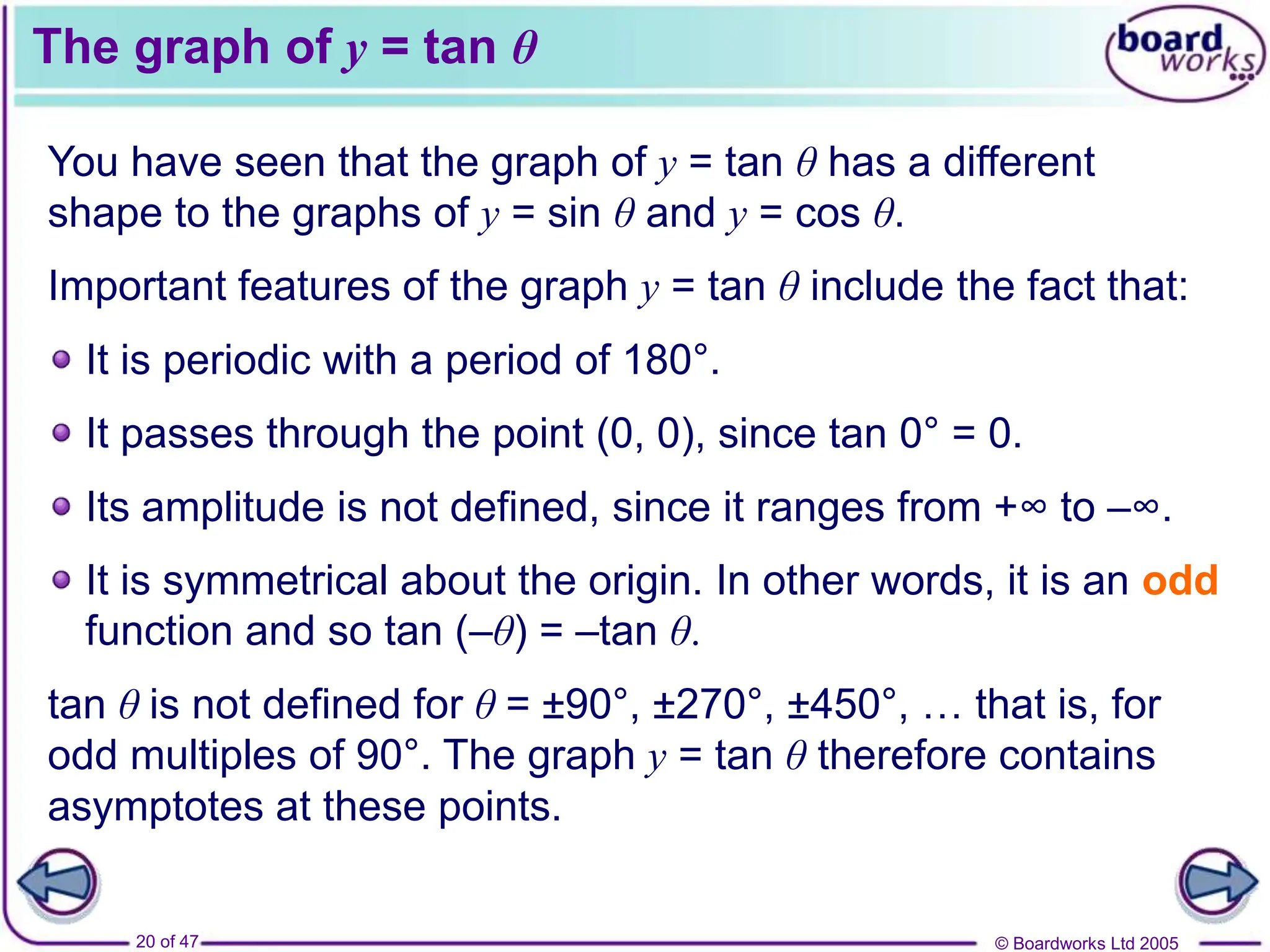 © Boardworks Ltd 2005
20 of 47
The graph of y = tan θ
You have seen that the graph of y = tan θ has a different
shape to the graphs of y = sin θ and y = cos θ.
Important features of the graph y = tan θ include the fact that:
It passes through the point (0, 0), since tan 0° = 0.
It is symmetrical about the origin. In other words, it is an odd
function and so tan (–θ) = –tan θ.
It is periodic with a period of 180°.
tan θ is not defined for θ = ±90°, ±270°, ±450°, … that is, for
odd multiples of 90°. The graph y = tan θ therefore contains
asymptotes at these points.
Its amplitude is not defined, since it ranges from +∞ to –∞.
 