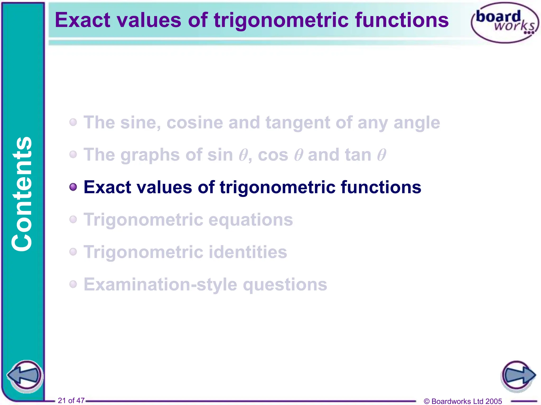 © Boardworks Ltd 2005
21 of 47
Contents
© Boardworks Ltd 2005
21 of 47
The sine, cosine and tangent of any angle
The graphs of sin θ, cos θ and tan θ
Exact values of trigonometric functions
Trigonometric equations
Trigonometric identities
Examination-style questions
Exact values of trigonometric functions
 
