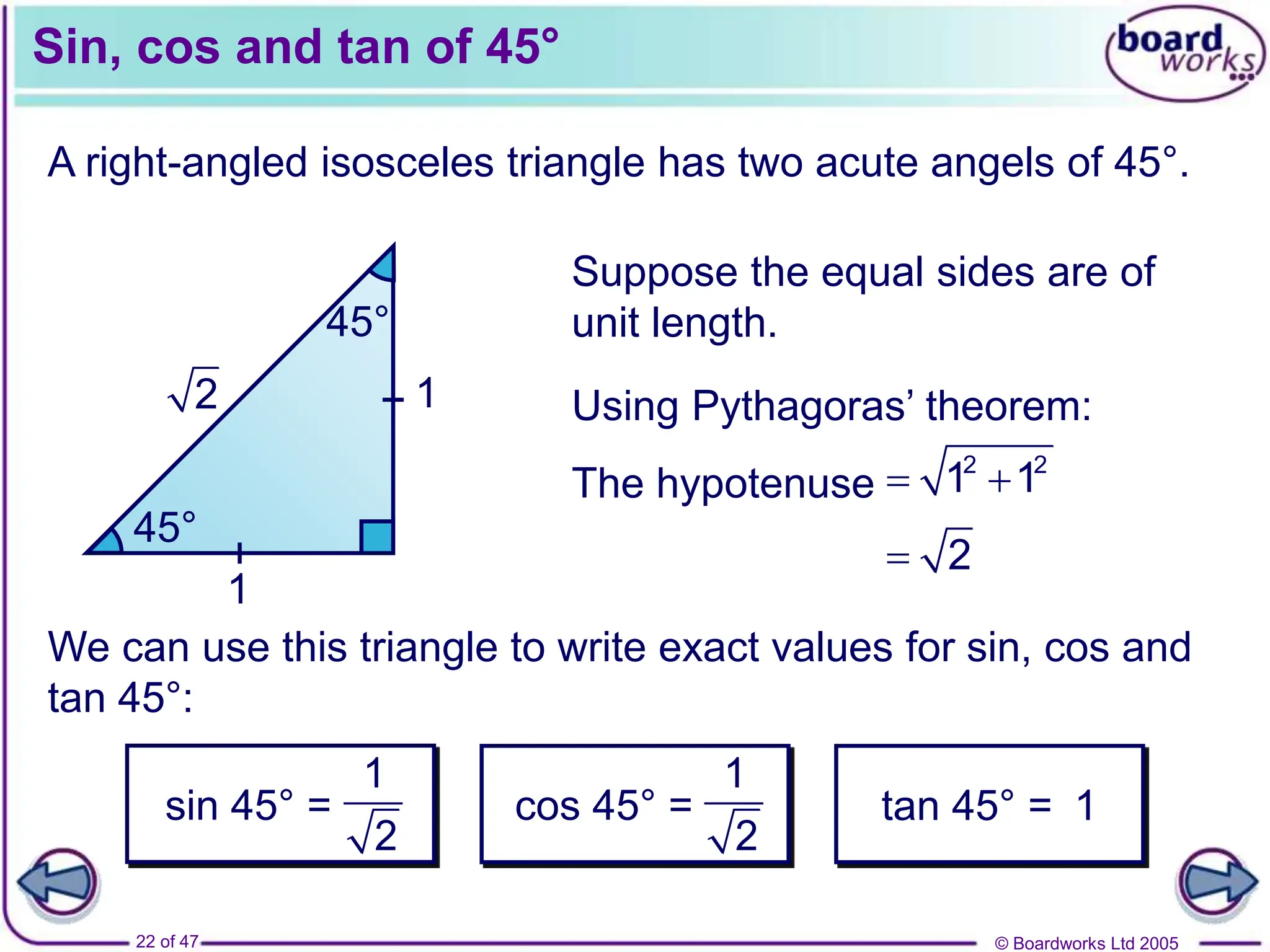 © Boardworks Ltd 2005
22 of 47
Sin, cos and tan of 45°
A right-angled isosceles triangle has two acute angels of 45°.
45°
45°
Suppose the equal sides are of
unit length.
1
1
Using Pythagoras’ theorem:
We can use this triangle to write exact values for sin, cos and
tan 45°:
cos 45° = tan 45° = 1
2
 2
The hypotenuse  
2 2
1 1
1
2
sin 45° =
1
2
 