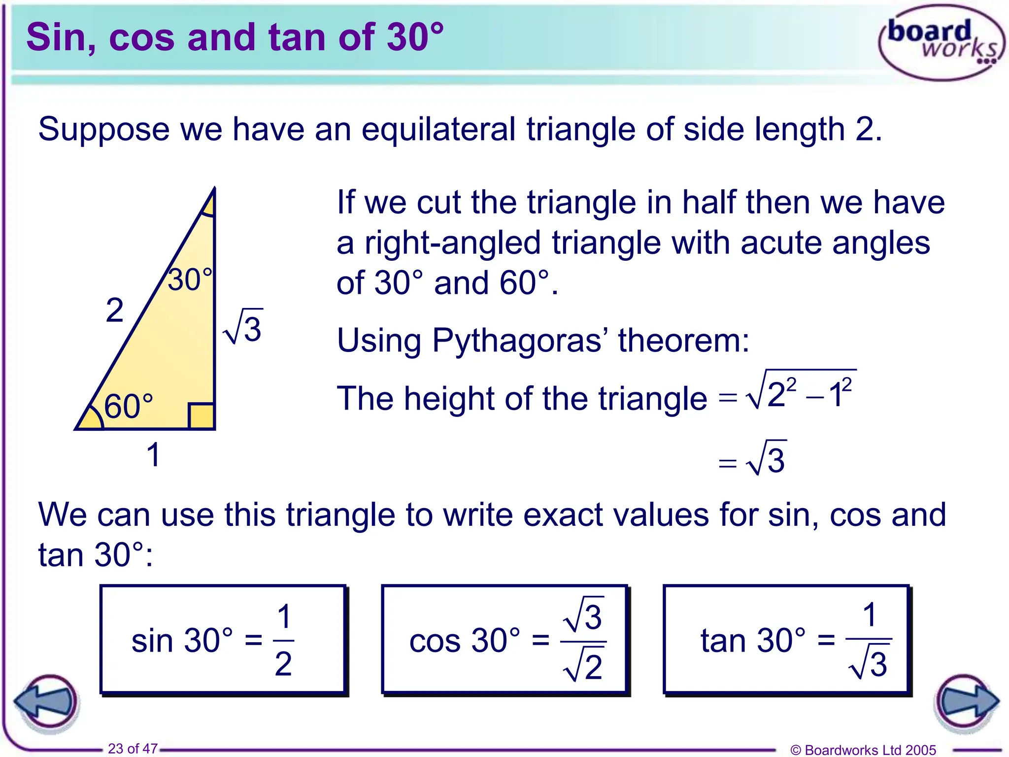 © Boardworks Ltd 2005
23 of 47
2 2
2
60° 60°
60°
2
60°
30°
1
3
Sin, cos and tan of 30°
Suppose we have an equilateral triangle of side length 2.
We can use this triangle to write exact values for sin, cos and
tan 30°:
If we cut the triangle in half then we have
a right-angled triangle with acute angles
of 30° and 60°.
Using Pythagoras’ theorem:
The height of the triangle  
2 2
2 1
 3
sin 30° =
1
2
cos 30° =
3
2
tan 30° =
1
3
 