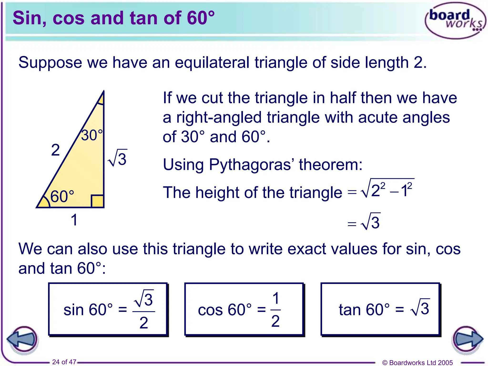 © Boardworks Ltd 2005
24 of 47
Sin, cos and tan of 60°
Suppose we have an equilateral triangle of side length 2.
We can also use this triangle to write exact values for sin, cos
and tan 60°:
 3
sin 60° =
3
2
cos 60° =
1
2
tan 60° = 3
2 2
2
60° 60°
60°
2
60°
30°
1
3
If we cut the triangle in half then we have
a right-angled triangle with acute angles
of 30° and 60°.
Using Pythagoras’ theorem:
The height of the triangle  
2 2
2 1
 
