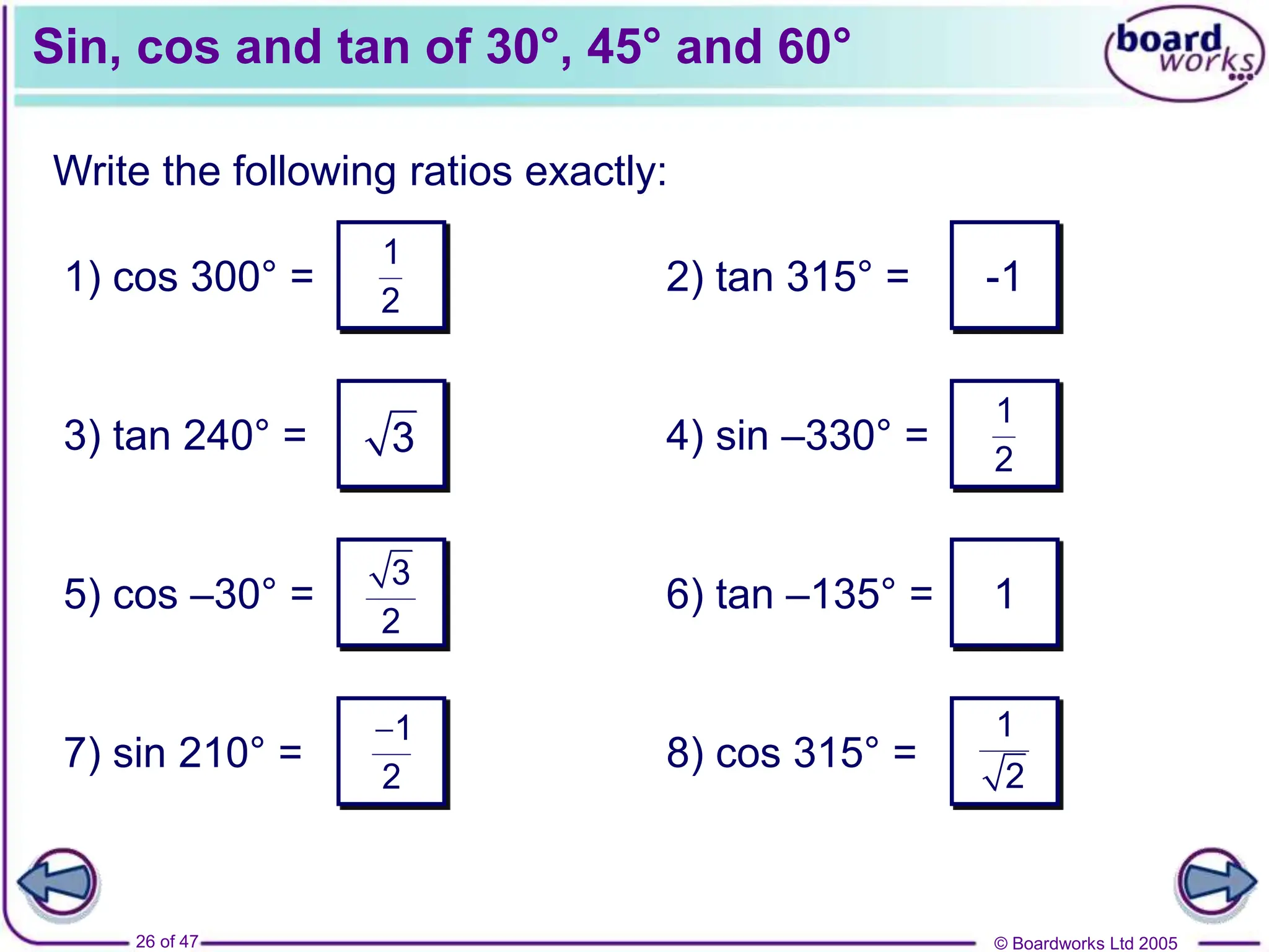 © Boardworks Ltd 2005
26 of 47
Sin, cos and tan of 30°, 45° and 60°
Write the following ratios exactly:
1) cos 300° =
3) tan 240° =
5) cos –30° =
7) sin 210° =
2) tan 315° =
4) sin –330° =
6) tan –135° =
8) cos 315° =
1
2
1
2
1
2
3
2
1
2
3
-1
1
 