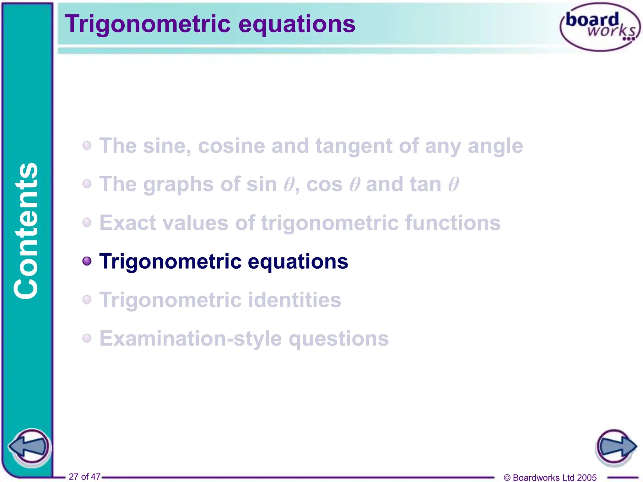 © Boardworks Ltd 2005
27 of 47
Contents
© Boardworks Ltd 2005
27 of 47
The sine, cosine and tangent of any angle
The graphs of sin θ, cos θ and tan θ
Exact values of trigonometric functions
Trigonometric equations
Trigonometric identities
Examination-style questions
Trigonometric equations
 