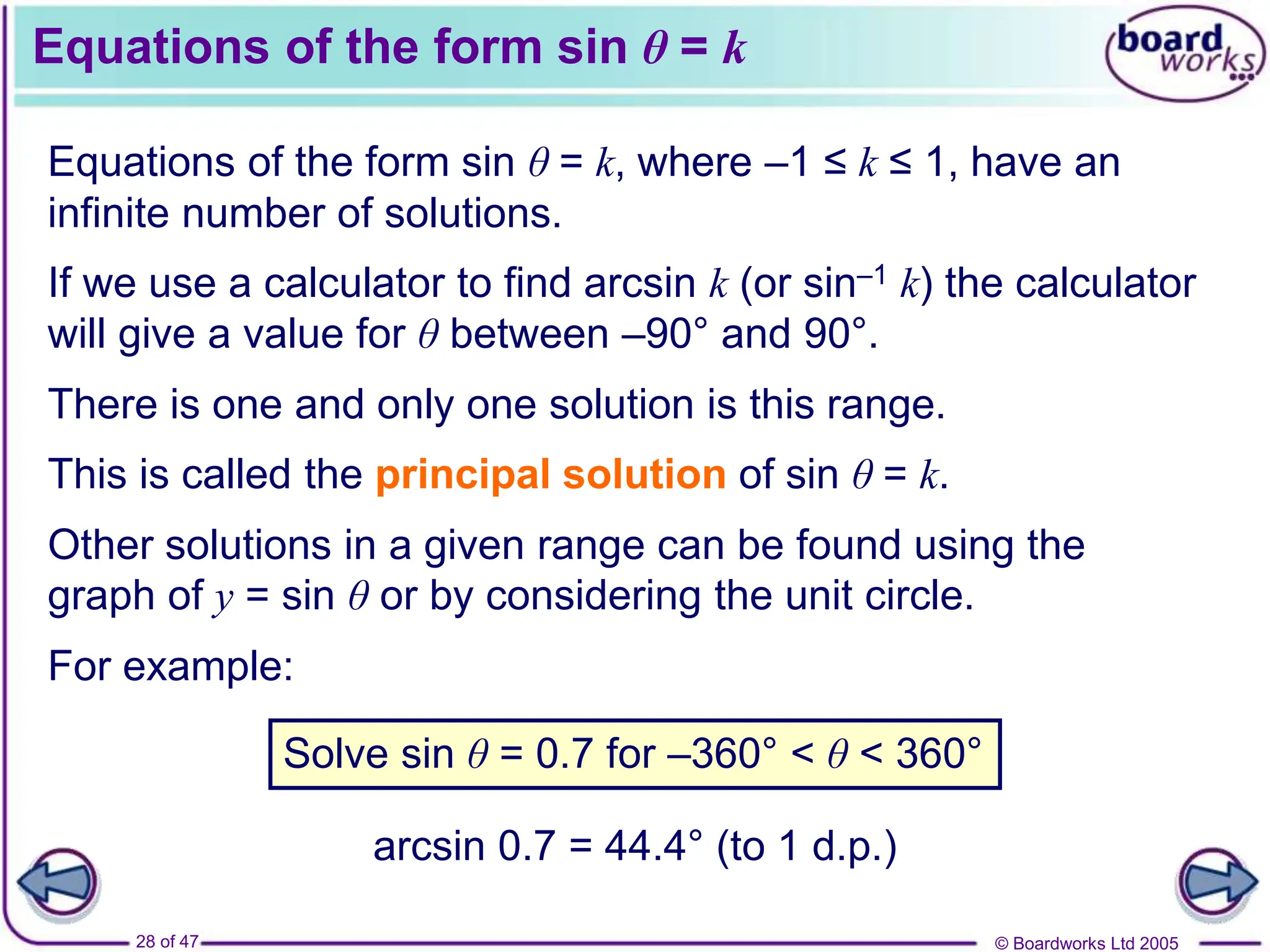 © Boardworks Ltd 2005
28 of 47
Equations of the form sin θ = k
Equations of the form sin θ = k, where –1 ≤ k ≤ 1, have an
infinite number of solutions.
If we use a calculator to find arcsin k (or sin–1 k) the calculator
will give a value for θ between –90° and 90°.
This is called the principal solution of sin θ = k.
Other solutions in a given range can be found using the
graph of y = sin θ or by considering the unit circle.
For example:
There is one and only one solution is this range.
Solve sin θ = 0.7 for –360° < θ < 360°
arcsin 0.7 = 44.4° (to 1 d.p.)
 