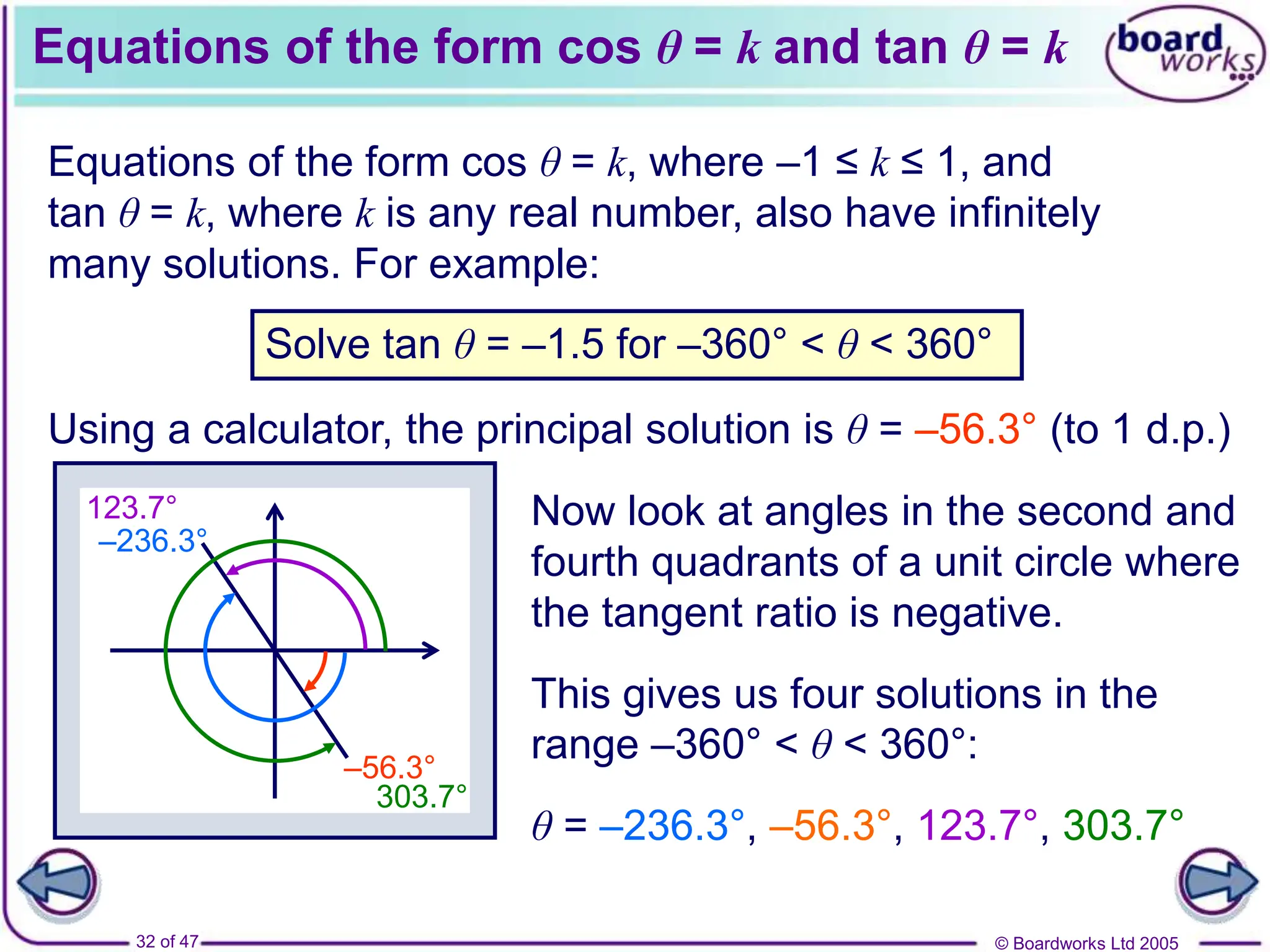 © Boardworks Ltd 2005
32 of 47
Equations of the form cos θ = k and tan θ = k
Equations of the form cos θ = k, where –1 ≤ k ≤ 1, and
tan θ = k, where k is any real number, also have infinitely
many solutions. For example:
Solve tan θ = –1.5 for –360° < θ < 360°
Using a calculator, the principal solution is θ = –56.3° (to 1 d.p.)
–56.3°
–236.3°
123.7°
303.7°
Now look at angles in the second and
fourth quadrants of a unit circle where
the tangent ratio is negative.
This gives us four solutions in the
range –360° < θ < 360°:
θ = –236.3°, –56.3°, 123.7°, 303.7°
 