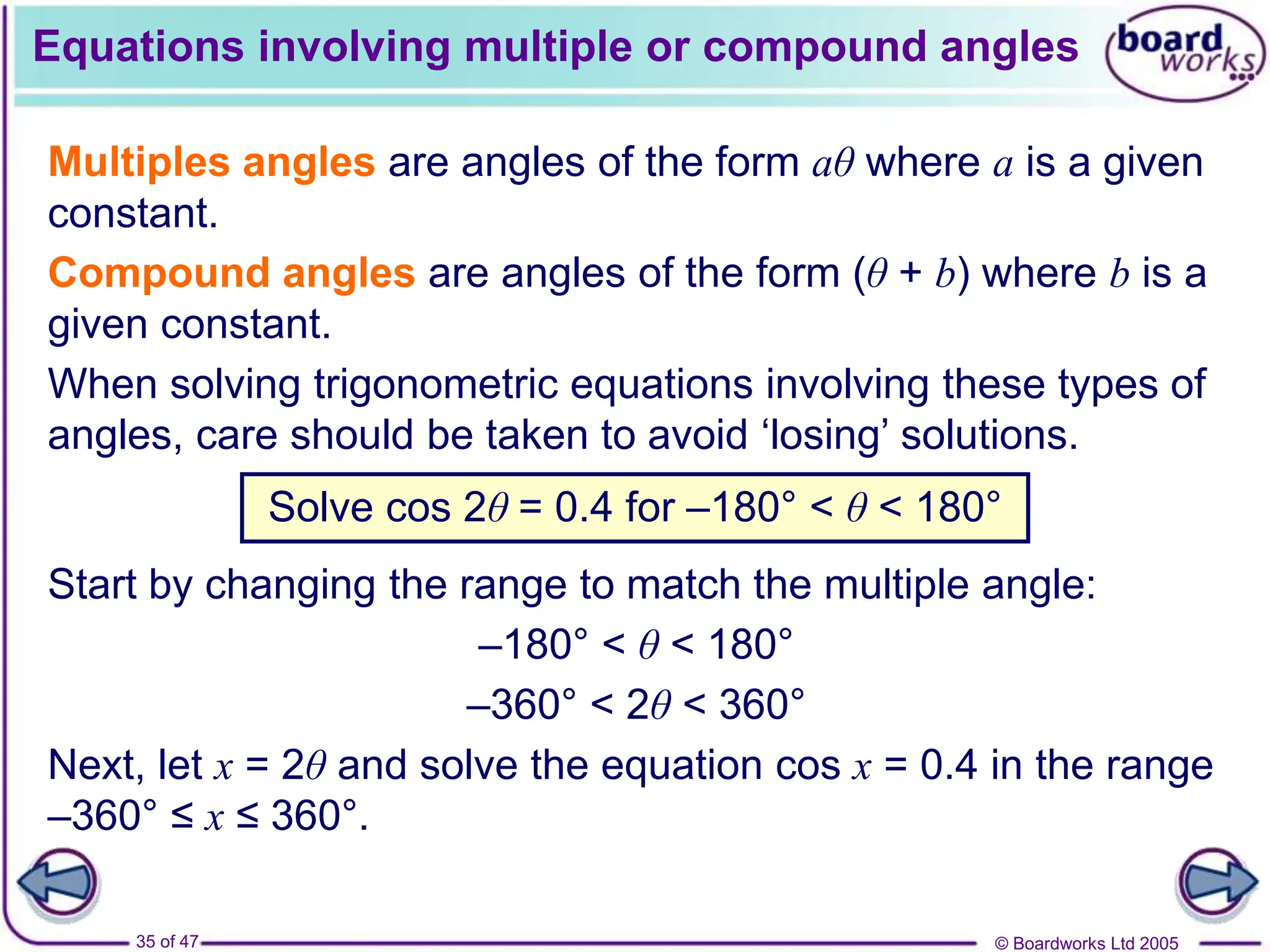 © Boardworks Ltd 2005
35 of 47
Equations involving multiple or compound angles
Multiples angles are angles of the form aθ where a is a given
constant.
Compound angles are angles of the form (θ + b) where b is a
given constant.
When solving trigonometric equations involving these types of
angles, care should be taken to avoid ‘losing’ solutions.
Solve cos 2θ = 0.4 for –180° < θ < 180°
Start by changing the range to match the multiple angle:
Next, let x = 2θ and solve the equation cos x = 0.4 in the range
–360° ≤ x ≤ 360°.
–180° < θ < 180°
–360° < 2θ < 360°
 