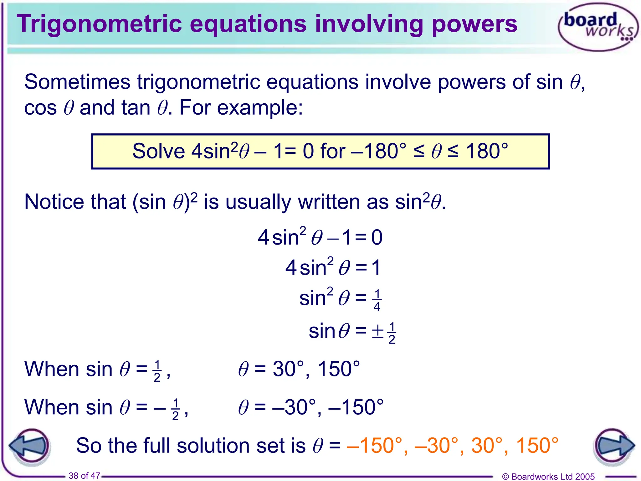 © Boardworks Ltd 2005
38 of 47
Trigonometric equations involving powers
Sometimes trigonometric equations involve powers of sin θ,
cos θ and tan θ. For example:
Notice that (sin θ)2 is usually written as sin2θ.
Solve 4sin2θ – 1= 0 for –180° ≤ θ ≤ 180°
2
4sin 1= 0
 
2
4sin =1

2 1
4
sin =

1
2
sin =
 
1
2
When sin θ = ,
1
2
When sin θ = – ,
θ = 30°, 150°
θ = –30°, –150°
So the full solution set is θ = –150°, –30°, 30°, 150°
 