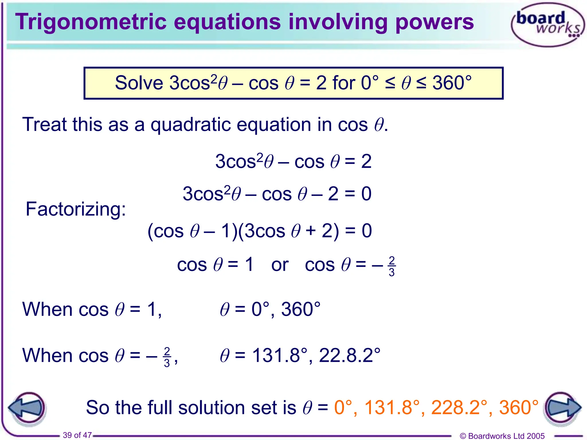 © Boardworks Ltd 2005
39 of 47
Trigonometric equations involving powers
Treat this as a quadratic equation in cos θ.
Solve 3cos2θ – cos θ = 2 for 0° ≤ θ ≤ 360°
When cos θ = 1, θ = 0°, 360°
θ = 131.8°, 22.8.2°
So the full solution set is θ = 0°, 131.8°, 228.2°, 360°
3cos2θ – cos θ = 2
3cos2θ – cos θ – 2 = 0
Factorizing:
(cos θ – 1)(3cos θ + 2) = 0
cos θ = 1 or cos θ = – 2
3
When cos θ = – ,
2
3
 