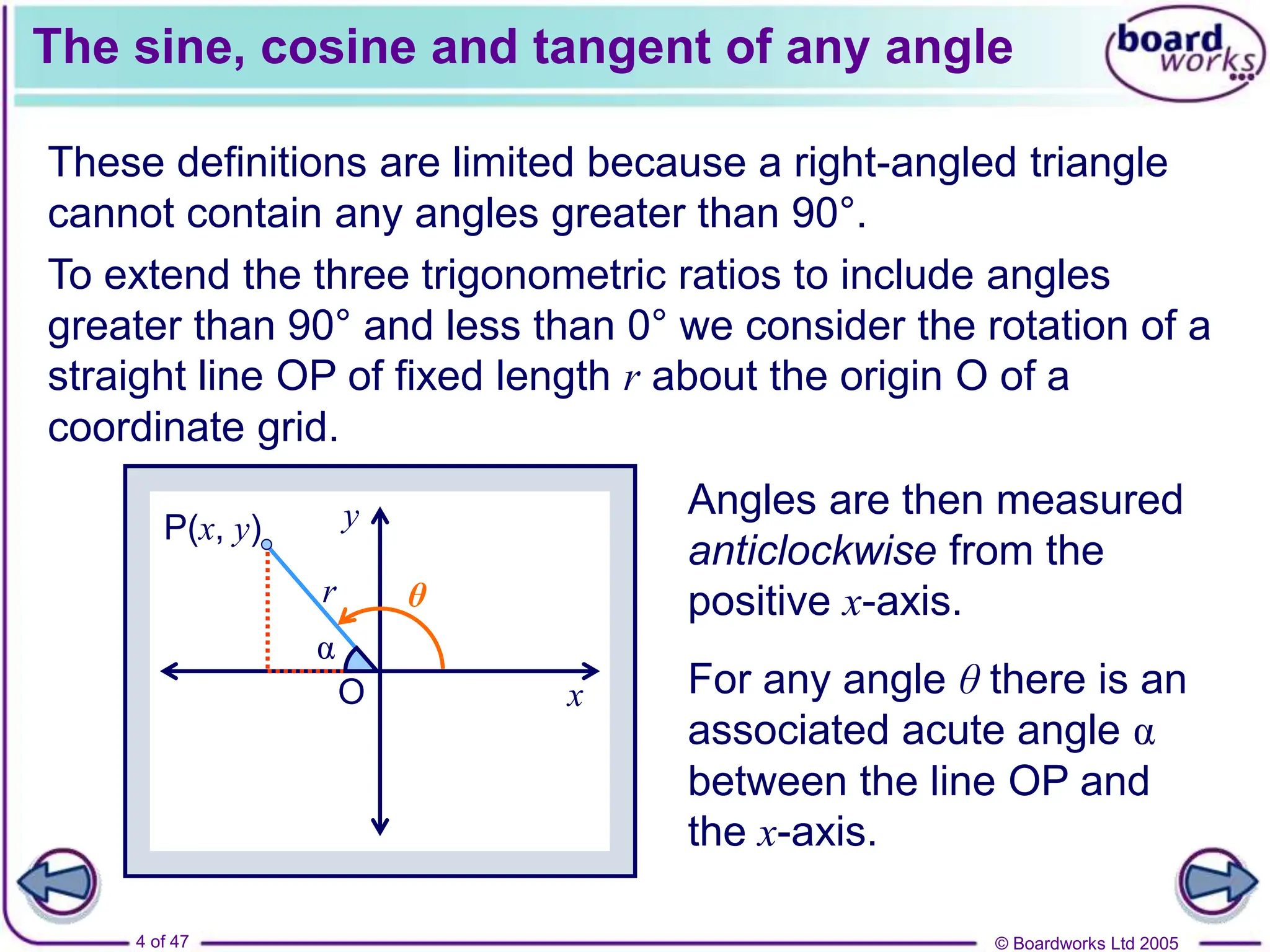 © Boardworks Ltd 2005
4 of 47
x
y
O
P(x, y)
r
The sine, cosine and tangent of any angle
These definitions are limited because a right-angled triangle
cannot contain any angles greater than 90°.
To extend the three trigonometric ratios to include angles
greater than 90° and less than 0° we consider the rotation of a
straight line OP of fixed length r about the origin O of a
coordinate grid.
Angles are then measured
anticlockwise from the
positive x-axis.
For any angle θ there is an
associated acute angle α
between the line OP and
the x-axis.
α
θ
 