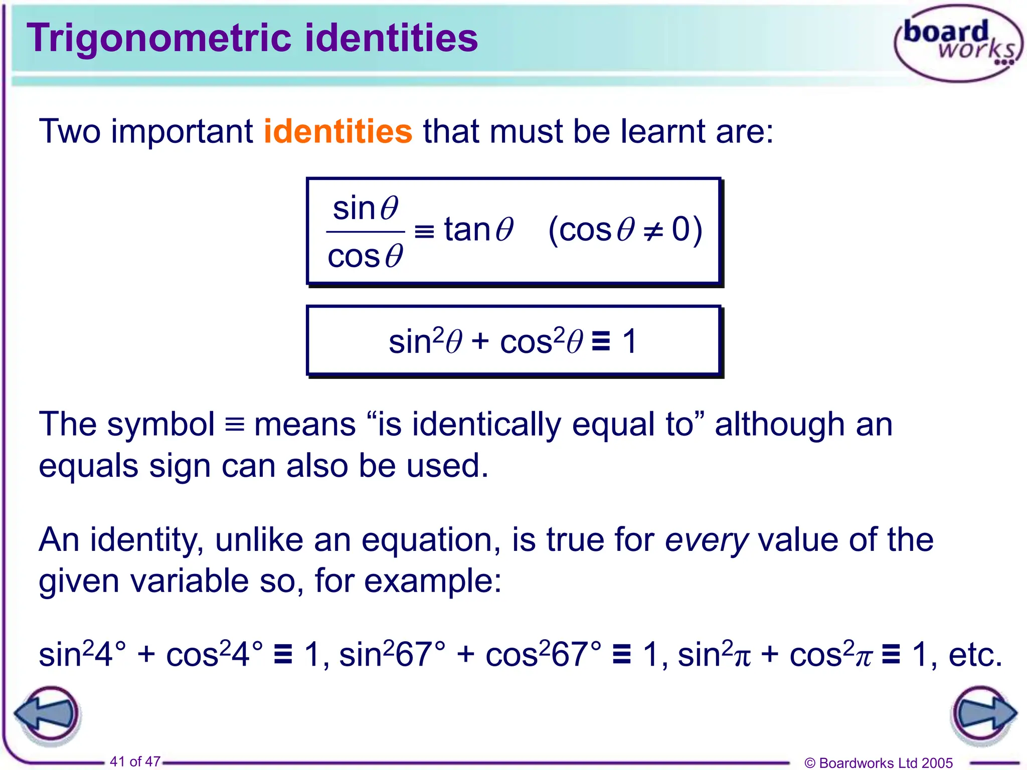 © Boardworks Ltd 2005
41 of 47
Trigonometric identities
Two important identities that must be learnt are:
sin
tan (cos 0)
cos

 

 
sin2θ + cos2θ ≡ 1
An identity, unlike an equation, is true for every value of the
given variable so, for example:
The symbol ≡ means “is identically equal to” although an
equals sign can also be used.
sin24° + cos24° ≡ 1, sin267° + cos267° ≡ 1, sin2π + cos2π ≡ 1, etc.
 
