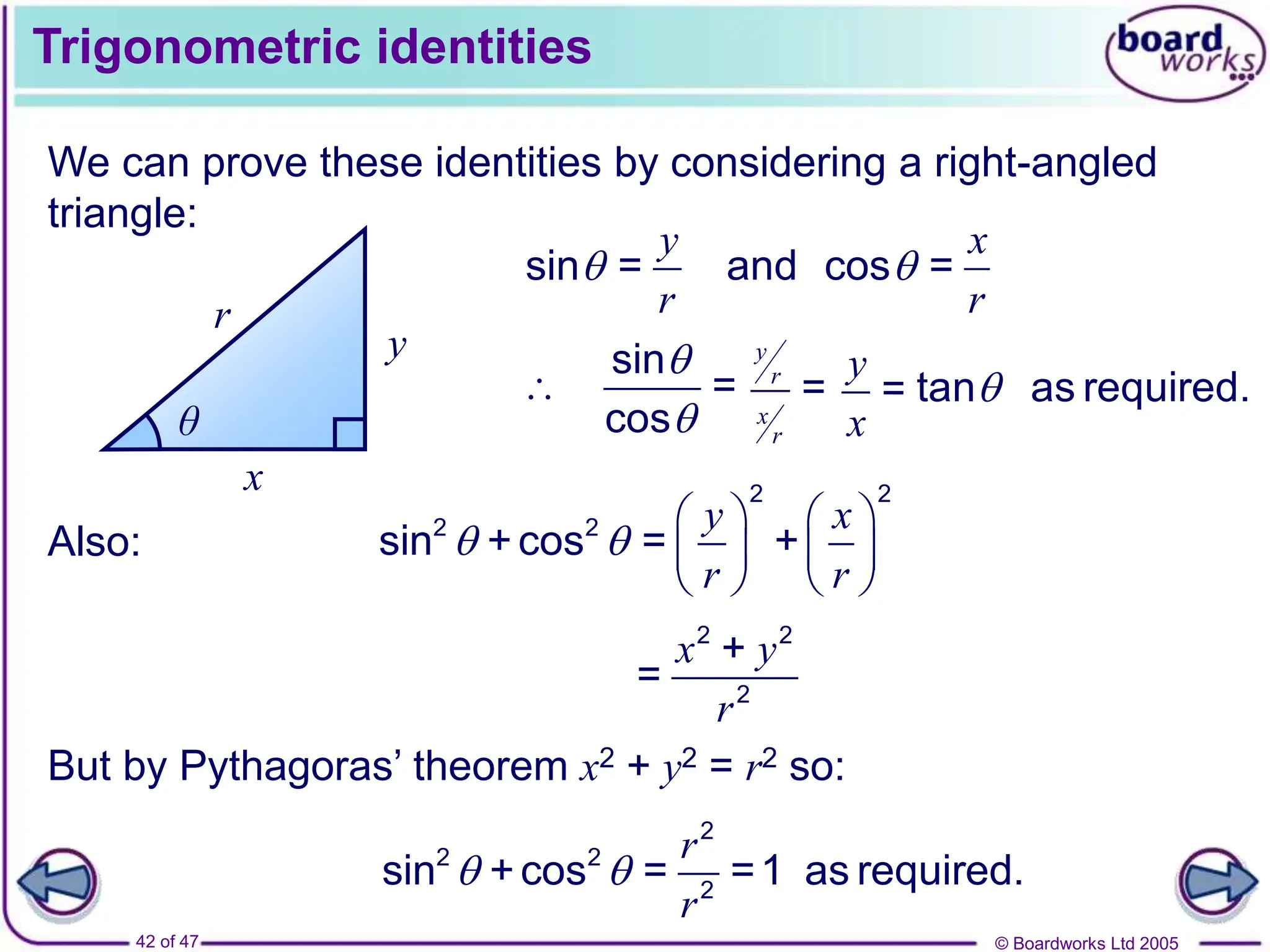 © Boardworks Ltd 2005
42 of 47
Trigonometric identities
We can prove these identities by considering a right-angled
triangle:
x
y
r
θ
y
r

sin =
x
r

and cos =
sin
=
cos



y
r
x
r
=
y
x
= tan as required.

Also:
y x
r r
 
   
   
   
2 2
2 2
sin +cos = +
2 2
2
+
=
x y
r
But by Pythagoras’ theorem x2 + y2 = r2 so:
2
2 2
2
sin +cos = =1 as required.
r
r
 
 