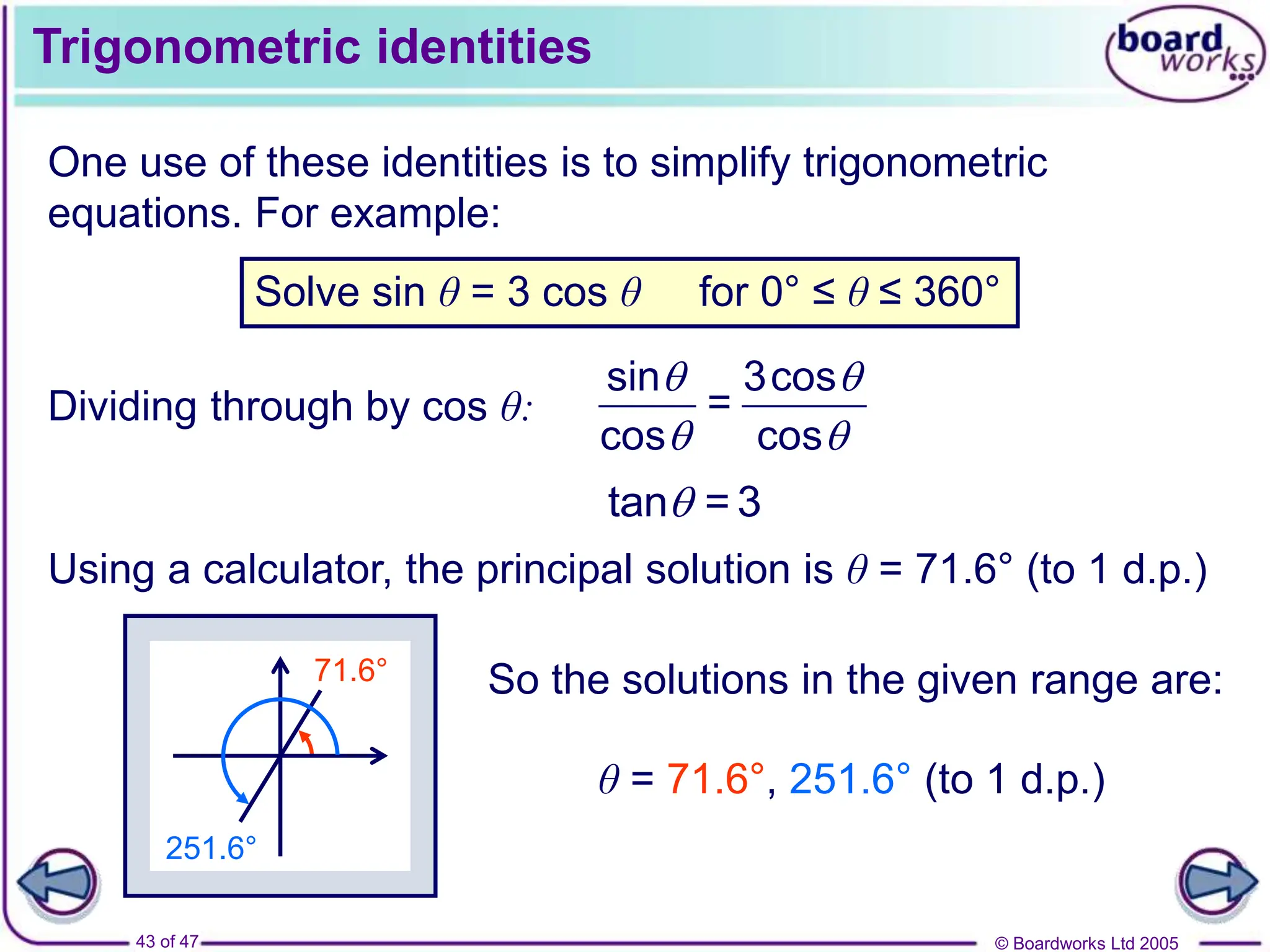 © Boardworks Ltd 2005
43 of 47
71.6°
Trigonometric identities
One use of these identities is to simplify trigonometric
equations. For example:
Solve sin θ = 3 cos θ for 0° ≤ θ ≤ 360°
Dividing through by cos θ:
sin 3cos
=
cos cos
 
 
tan = 3

Using a calculator, the principal solution is θ = 71.6° (to 1 d.p.)
251.6°
So the solutions in the given range are:
θ = 71.6°, 251.6° (to 1 d.p.)
 