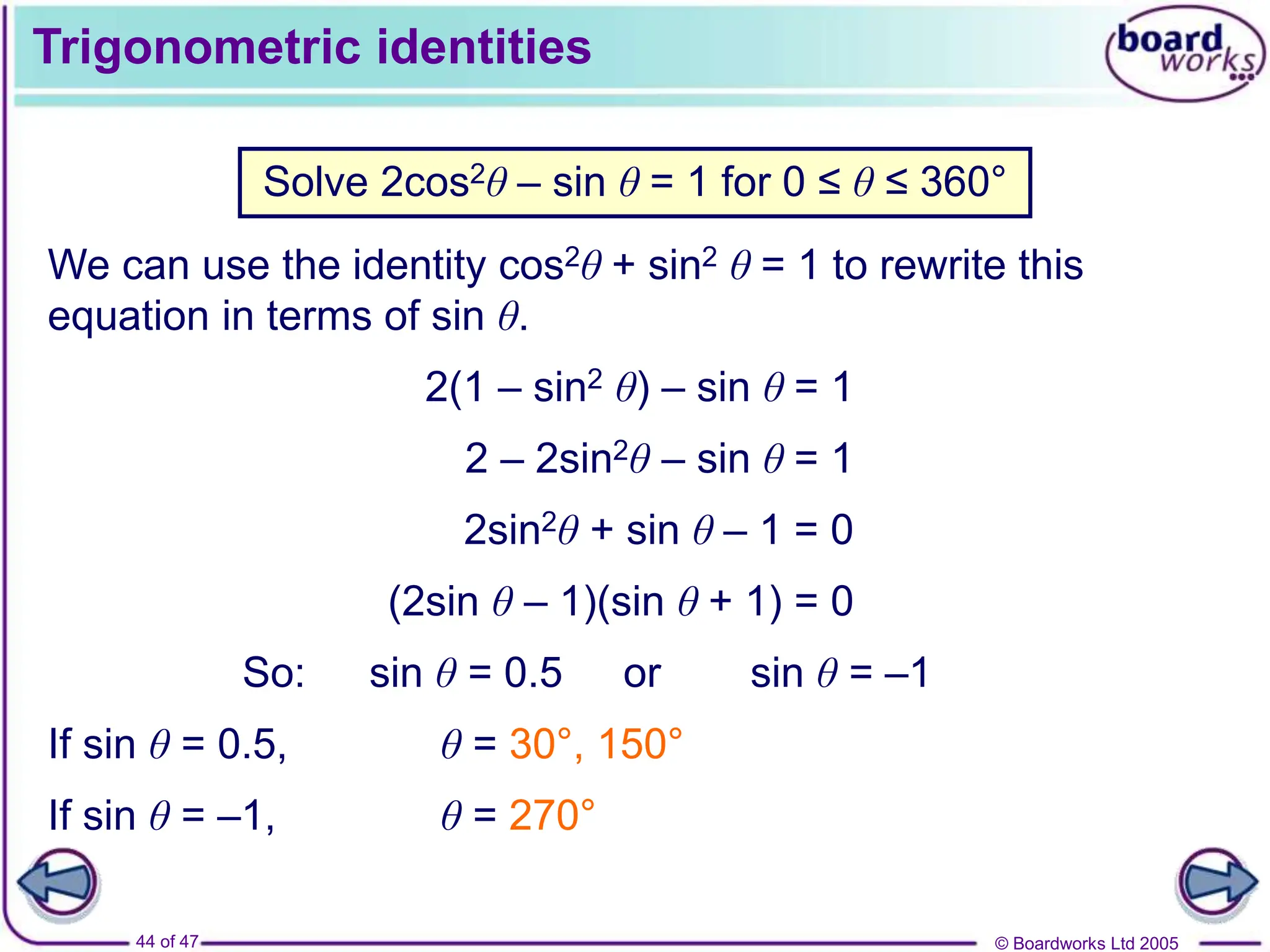 © Boardworks Ltd 2005
44 of 47
Trigonometric identities
Solve 2cos2θ – sin θ = 1 for 0 ≤ θ ≤ 360°
We can use the identity cos2θ + sin2 θ = 1 to rewrite this
equation in terms of sin θ.
2(1 – sin2 θ) – sin θ = 1
2 – 2sin2θ – sin θ = 1
2sin2θ + sin θ – 1 = 0
(2sin θ – 1)(sin θ + 1) = 0
So: sin θ = 0.5 or sin θ = –1
If sin θ = 0.5, θ = 30°, 150°
If sin θ = –1, θ = 270°
 