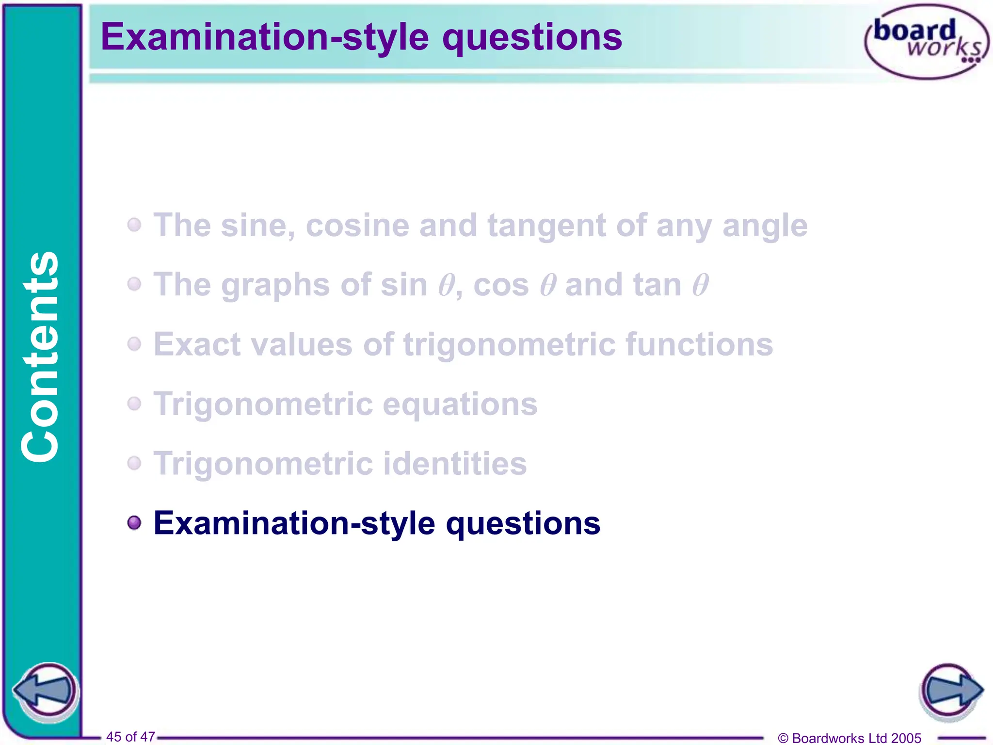 © Boardworks Ltd 2005
45 of 47
Contents
© Boardworks Ltd 2005
45 of 47
The sine, cosine and tangent of any angle
The graphs of sin θ, cos θ and tan θ
Exact values of trigonometric functions
Trigonometric equations
Trigonometric identities
Examination-style questions
Examination-style questions
 