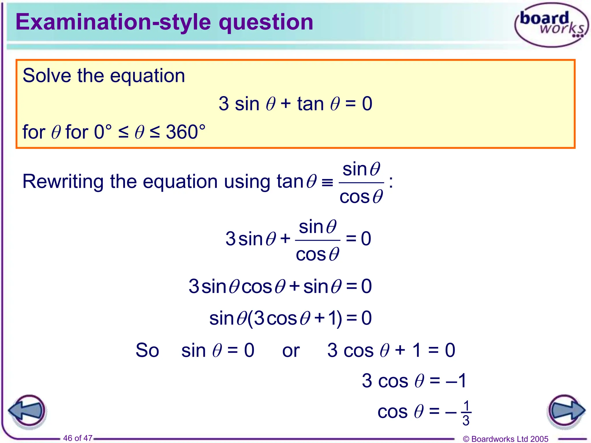 © Boardworks Ltd 2005
46 of 47
Examination-style question
Solve the equation
3 sin θ + tan θ = 0
for θ for 0° ≤ θ ≤ 360°
Rewriting the equation using
sin
tan :
cos




sin
3sin + = 0
cos



3sin cos +sin = 0
  
sin (3cos +1) = 0
 
So sin θ = 0 or 3 cos θ + 1 = 0
3 cos θ = –1
cos θ = – 1
3
 