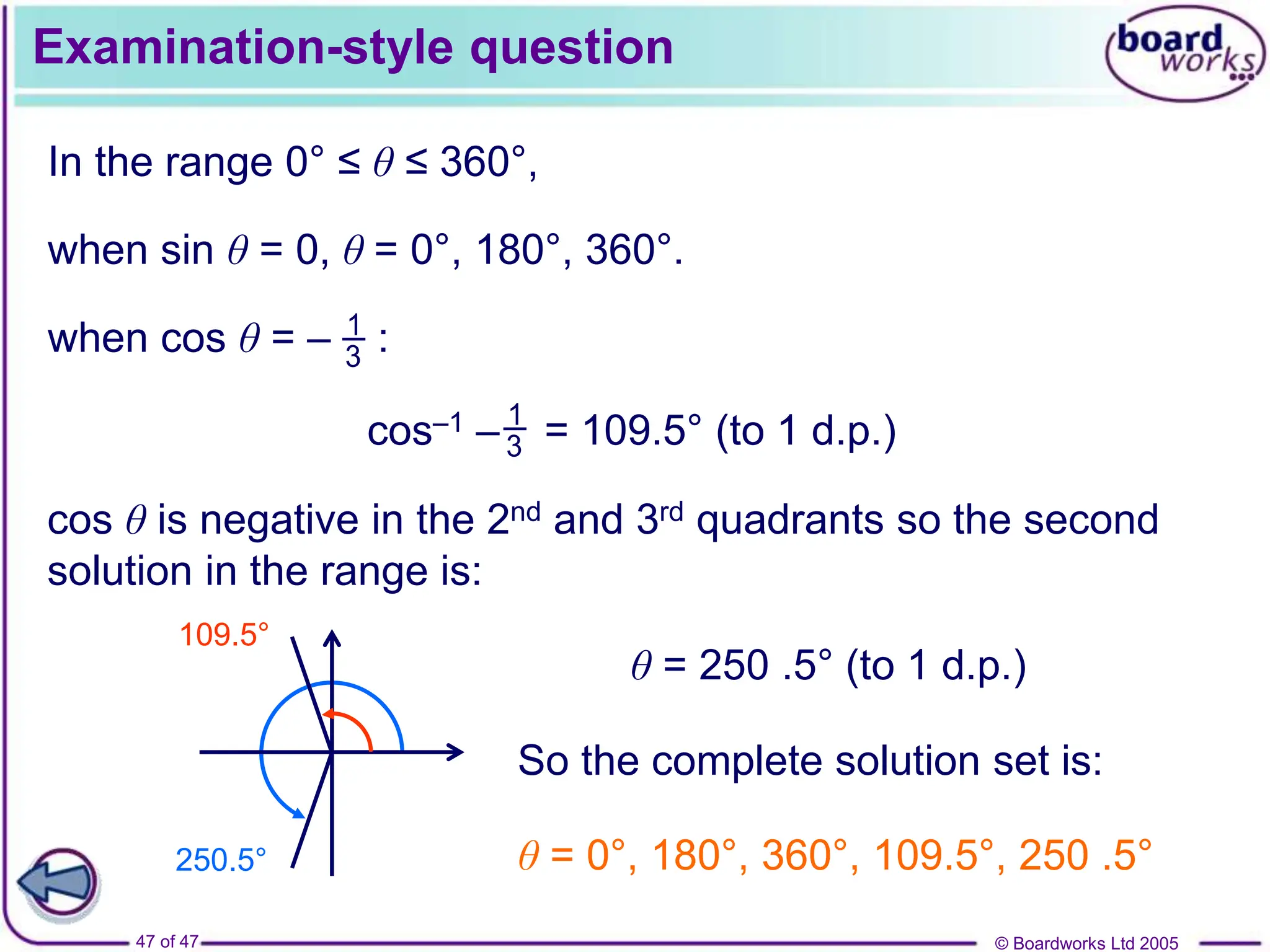 © Boardworks Ltd 2005
47 of 47
Examination-style question
In the range 0° ≤ θ ≤ 360°,
when sin θ = 0, θ = 0°, 180°, 360°.
1
3
when cos θ = – :
cos–1 – = 109.5° (to 1 d.p.)
1
3
cos θ is negative in the 2nd and 3rd quadrants so the second
solution in the range is:
250.5°
109.5°
θ = 250 .5° (to 1 d.p.)
So the complete solution set is:
θ = 0°, 180°, 360°, 109.5°, 250 .5°
 