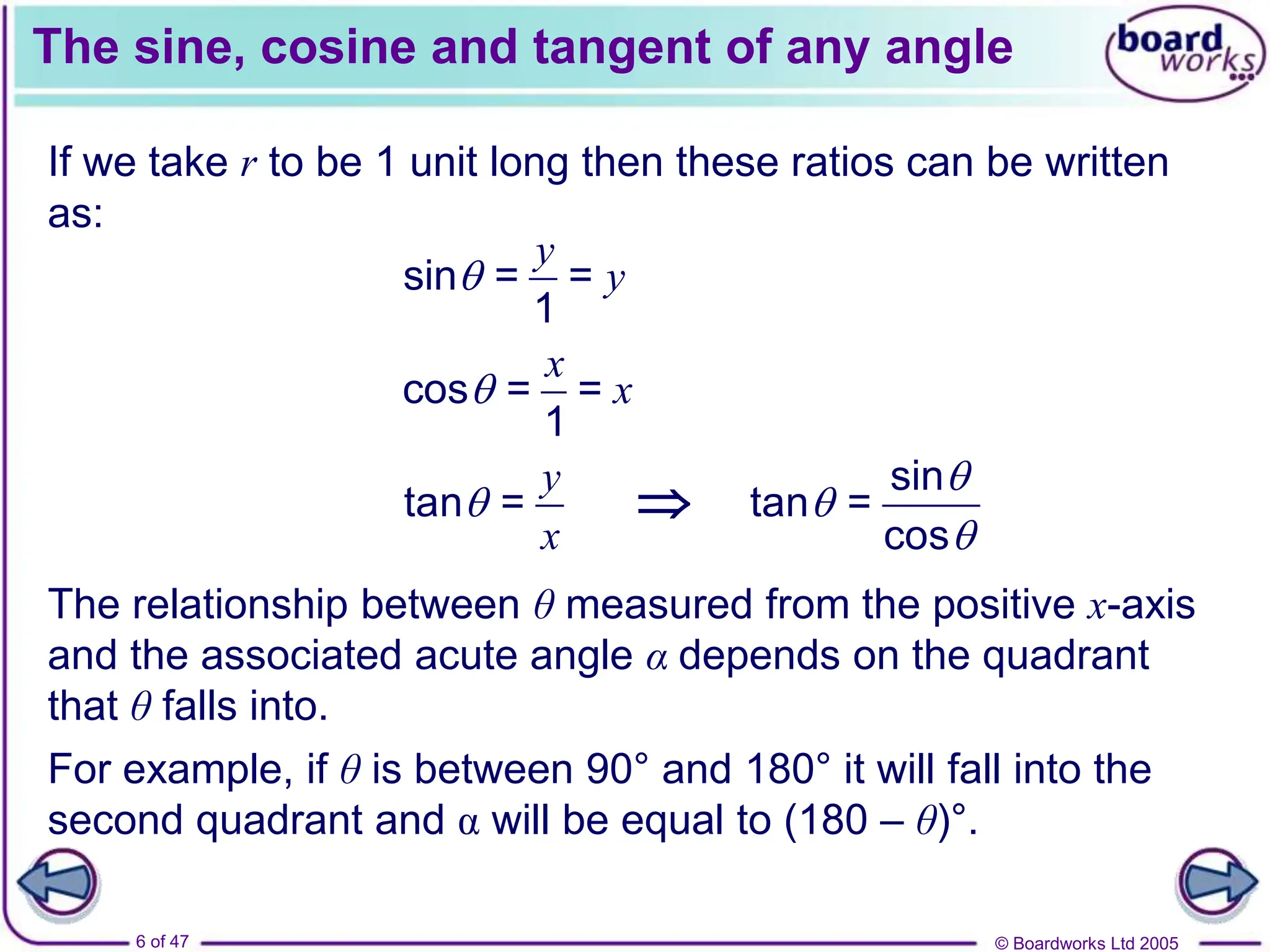 © Boardworks Ltd 2005
6 of 47
The sine, cosine and tangent of any angle
The relationship between θ measured from the positive x-axis
and the associated acute angle α depends on the quadrant
that θ falls into.
If we take r to be 1 unit long then these ratios can be written
as:
sin = =
1
y
y

cos = =
1
x
x

tan =
y
x
 
sin
tan =
cos



For example, if θ is between 90° and 180° it will fall into the
second quadrant and α will be equal to (180 – θ)°.
 