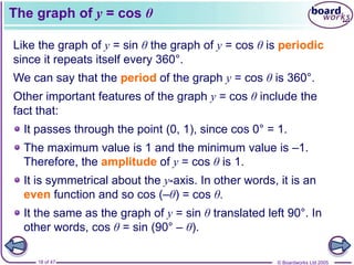 © Boardworks Ltd 2005
18 of 47
The graph of y = cos θ
Like the graph of y = sin θ the graph of y = cos θ is periodic
since it repeats itself every 360°.
We can say that the period of the graph y = cos θ is 360°.
Other important features of the graph y = cos θ include the
fact that:
It passes through the point (0, 1), since cos 0° = 1.
The maximum value is 1 and the minimum value is –1.
Therefore, the amplitude of y = cos θ is 1.
It is symmetrical about the y-axis. In other words, it is an
even function and so cos (–θ) = cos θ.
It the same as the graph of y = sin θ translated left 90°. In
other words, cos θ = sin (90° – θ).
 