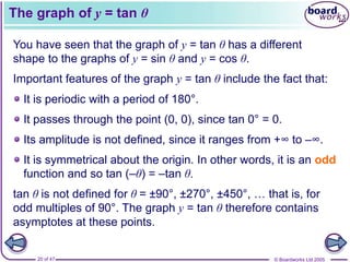 © Boardworks Ltd 2005
20 of 47
The graph of y = tan θ
You have seen that the graph of y = tan θ has a different
shape to the graphs of y = sin θ and y = cos θ.
Important features of the graph y = tan θ include the fact that:
It passes through the point (0, 0), since tan 0° = 0.
It is symmetrical about the origin. In other words, it is an odd
function and so tan (–θ) = –tan θ.
It is periodic with a period of 180°.
tan θ is not defined for θ = ±90°, ±270°, ±450°, … that is, for
odd multiples of 90°. The graph y = tan θ therefore contains
asymptotes at these points.
Its amplitude is not defined, since it ranges from +∞ to –∞.
 