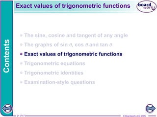 © Boardworks Ltd 2005
21 of 47
Contents
© Boardworks Ltd 2005
21 of 47
The sine, cosine and tangent of any angle
The graphs of sin θ, cos θ and tan θ
Exact values of trigonometric functions
Trigonometric equations
Trigonometric identities
Examination-style questions
Exact values of trigonometric functions
 