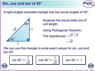 © Boardworks Ltd 2005
22 of 47
Sin, cos and tan of 45°
A right-angled isosceles triangle has two acute angels of 45°.
45°
45°
Suppose the equal sides are of
unit length.
1
1
Using Pythagoras’ theorem:
We can use this triangle to write exact values for sin, cos and
tan 45°:
cos 45° = tan 45° = 1
2
 2
The hypotenuse  
2 2
1 1
1
2
sin 45° =
1
2
 