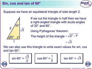 © Boardworks Ltd 2005
24 of 47
Sin, cos and tan of 60°
Suppose we have an equilateral triangle of side length 2.
We can also use this triangle to write exact values for sin, cos
and tan 60°:
 3
sin 60° =
3
2
cos 60° =
1
2
tan 60° = 3
2 2
2
60° 60°
60°
2
60°
30°
1
3
If we cut the triangle in half then we have
a right-angled triangle with acute angles
of 30° and 60°.
Using Pythagoras’ theorem:
The height of the triangle  
2 2
2 1
 
