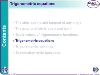 © Boardworks Ltd 2005
27 of 47
Contents
© Boardworks Ltd 2005
27 of 47
The sine, cosine and tangent of any angle
The graphs of sin θ, cos θ and tan θ
Exact values of trigonometric functions
Trigonometric equations
Trigonometric identities
Examination-style questions
Trigonometric equations
 